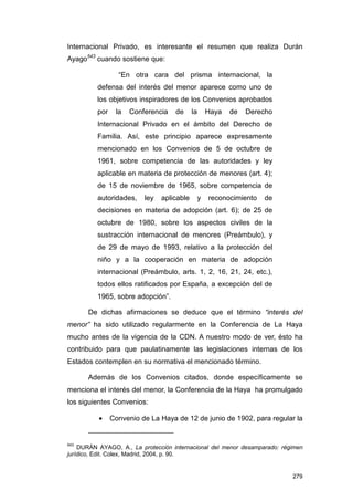 Internacional Privado, es interesante el resumen que realiza Durán
Ayago543 cuando sostiene que:

                  “En otra cara del prisma internacional, la
          defensa del interés del menor aparece como uno de
          los objetivos inspiradores de los Convenios aprobados
          por    la   Conferencia   de      la       Haya   de   Derecho
          Internacional Privado en el ámbito del Derecho de
          Familia. Así, este principio aparece expresamente
          mencionado en los Convenios de 5 de octubre de
          1961, sobre competencia de las autoridades y ley
          aplicable en materia de protección de menores (art. 4);
          de 15 de noviembre de 1965, sobre competencia de
          autoridades,    ley   aplicable        y   reconocimiento   de
          decisiones en materia de adopción (art. 6); de 25 de
          octubre de 1980, sobre los aspectos civiles de la
          sustracción internacional de menores (Preámbulo), y
          de 29 de mayo de 1993, relativo a la protección del
          niño y a la cooperación en materia de adopción
          internacional (Preámbulo, arts. 1, 2, 16, 21, 24, etc.),
          todos ellos ratificados por España, a excepción del de
          1965, sobre adopción”.

       De dichas afirmaciones se deduce que el término “interés del
menor” ha sido utilizado regularmente en la Conferencia de La Haya
mucho antes de la vigencia de la CDN. A nuestro modo de ver, ésto ha
contribuido para que paulatinamente las legislaciones internas de los
Estados contemplen en su normativa el mencionado término.

       Además de los Convenios citados, donde específicamente se
menciona el interés del menor, la Conferencia de la Haya ha promulgado
los siguientes Convenios:

          •     Convenio de La Haya de 12 de junio de 1902, para regular la


543
    DURÁN AYAGO, A., La protección internacional del menor desamparado: régimen
jurídico, Edit. Colex, Madrid, 2004, p. 90.


                                                                           279
 