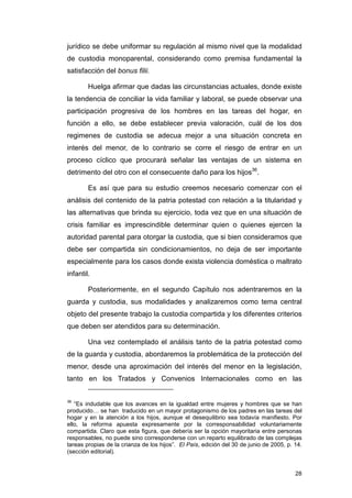 jurídico se debe uniformar su regulación al mismo nivel que la modalidad
de custodia monoparental, considerando como premisa fundamental la
satisfacción del bonus filii.

        Huelga afirmar que dadas las circunstancias actuales, donde existe
la tendencia de conciliar la vida familiar y laboral, se puede observar una
participación progresiva de los hombres en las tareas del hogar, en
función a ello, se debe establecer previa valoración, cuál de los dos
regimenes de custodia se adecua mejor a una situación concreta en
interés del menor, de lo contrario se corre el riesgo de entrar en un
proceso cíclico que procurará señalar las ventajas de un sistema en
detrimento del otro con el consecuente daño para los hijos36.

        Es así que para su estudio creemos necesario comenzar con el
análisis del contenido de la patria potestad con relación a la titularidad y
las alternativas que brinda su ejercicio, toda vez que en una situación de
crisis familiar es imprescindible determinar quien o quienes ejercen la
autoridad parental para otorgar la custodia, que si bien consideramos que
debe ser compartida sin condicionamientos, no deja de ser importante
especialmente para los casos donde exista violencia doméstica o maltrato
infantil.

        Posteriormente, en el segundo Capítulo nos adentraremos en la
guarda y custodia, sus modalidades y analizaremos como tema central
objeto del presente trabajo la custodia compartida y los diferentes criterios
que deben ser atendidos para su determinación.

        Una vez contemplado el análisis tanto de la patria potestad como
de la guarda y custodia, abordaremos la problemática de la protección del
menor, desde una aproximación del interés del menor en la legislación,
tanto en los Tratados y Convenios Internacionales como en las


36
   “Es indudable que los avances en la igualdad entre mujeres y hombres que se han
producido… se han traducido en un mayor protagonismo de los padres en las tareas del
hogar y en la atención a los hijos, aunque el desequilibrio sea todavía manifiesto. Por
ello, la reforma apuesta expresamente por la corresponsabilidad voluntariamente
compartida. Claro que esta figura, que debería ser la opción mayoritaria entre personas
responsables, no puede sino corresponderse con un reparto equilibrado de las complejas
tareas propias de la crianza de los hijos”. El País, edición del 30 de junio de 2005, p. 14.
(sección editorial).


                                                                                         28
 