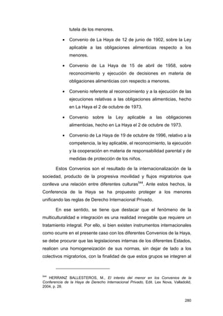 tutela de los menores.

           •   Convenio de La Haya de 12 de junio de 1902, sobre la Ley
               aplicable a las obligaciones alimenticias respecto a los
               menores.

           •   Convenio de La Haya de 15 de abril de 1958, sobre
               reconocimiento y ejecución de decisiones en materia de
               obligaciones alimenticias con respecto a menores.

           •   Convenio referente al reconocimiento y a la ejecución de las
               ejecuciones relativas a las obligaciones alimenticias, hecho
               en La Haya el 2 de octubre de 1973.

           •   Convenio sobre la Ley aplicable a las obligaciones
               alimenticias, hecho en La Haya el 2 de octubre de 1973.

           •   Convenio de La Haya de 19 de octubre de 1996, relativo a la
               competencia, la ley aplicable, el reconocimiento, la ejecución
               y la cooperación en materia de responsabilidad parental y de
               medidas de protección de los niños.

       Estos Convenios son el resultado de la internacionalización de la
sociedad, producto de la progresiva movilidad y flujos migratorios que
conlleva una relación entre diferentes culturas544. Ante estos hechos, la
Conferencia de la Haya se ha propuesto proteger a los menores
unificando las reglas de Derecho Internacional Privado.

       En ese sentido, se tiene que destacar que el fenómeno de la
multiculturalidad e integración es una realidad innegable que requiere un
tratamiento integral. Por ello, si bien existen instrumentos internacionales
como ocurre en el presente caso con los diferentes Convenios de la Haya,
se debe procurar que las legislaciones internas de los diferentes Estados,
realicen una homogeneización de sus normas, sin dejar de lado a los
colectivos migratorios, con la finalidad de que estos grupos se integren al



544
   HERRANZ BALLESTEROS, M., El interés del menor en los Convenios de la
Conferencia de la Haya de Derecho Internacional Privado, Edit. Lex Nova, Valladolid,
2004, p. 28.


                                                                                280
 
