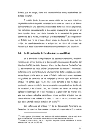 Estado que les acoge, claro está respetando los usos y costumbres del
Estado receptor.

       A nuestro juicio, lo que no parece dable es que esos colectivos
migratorios quieran imponer sus criterios sin tomar en cuenta a los demás
componentes de una determinada sociedad de la cual no son originarios,
nos referimos concretamente a los países musulmanes quienes en el
tema familiar tienen una visión basada de la autoridad del padre en
detrimento de la madre, de la mujer y de los menores545. Si son parte de
un Estado que no es el suyo, deben acatar las leyes del lugar que los
cobija, sin condicionamientos ni exigencias, en virtud al principio de
respeto que debe existir entre todos los componentes de una sociedad.


1.4.   La Organización de Estados Americanos (OEA).

       En el ámbito de la Organización de Estados Americanos, debemos
remitirnos en primer término a la Convención Americana de Derechos del
Hombre (CADH), también llamada “Pacto de San José de Costa Rica” de
22 de noviembre de 1969. Dicha Convención en su artículo 17 reconoce a
la familia como elemento natural y fundamental de la sociedad, que debe
ser protegida por la sociedad y por el Estado; del mismo modo, reconoce
la igualdad de derechos de los cónyuges y de los hijos. Asimismo, el
artículo 19 señala que: “Todo niño tiene derecho a las medidas de
protección que su condición de menor requiera por parte de su familia, de
la sociedad y del Estado”. Así, los Estados no tienen un campo de
aplicación restringido en lo que respecta a la protección del menor, toda
vez que existen artículos específicos, como también artículos que de
manera indirecta se refieren a la niñez, lo cual no ha sido obstáculo para
que éstos últimos no sean tomados en cuenta546.

       Con referencia al artículo 17 de la Convención Americana de
Derechos del Hombre, éste merece un especial comentario, el Documento


545
    Como ejemplo que afecta a los derechos del menor debemos citar el caso de la
ablación genital que imponen los padres en contra de la voluntad de sus hijos.
546
    Véase ÁLVAREZ VÉLEZ, Mª. I., “La política de protección de menores en el ámbito
internacional”, op. cit., pp.185-186.


                                                                               281
 
