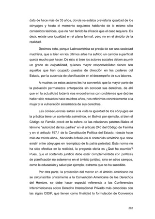 data de hace más de 35 años, donde ya estaba prevista la igualdad de los
cónyuges y hasta el momento seguimos hablando de lo mismo sólo
contenidos teóricos, que no han tenido la eficacia que el caso requiere. Es
decir, existe una igualdad en el plano formal, pero no en el ámbito de la
realidad.

      Decimos esto, porque Latinoamérica se precia de ser una sociedad
machista, que si bien en los últimos años ha sufrido un cambio superficial
queda mucho por hacer. De ésto si bien los actores sociales deben asumir
un grado de culpabilidad, quienes mayor responsabilidad tienen son
aquellos que han ocupado puestos de dirección en los poderes del
Estado, por la ausencia de planificación en el desempeño de sus labores.

      A muchos de estos actores les ha convenido que la mayor parte de
la población permanezca entorpecida sin conocer sus derechos, de ahí
que en la actualidad todavía nos encontramos con problemas que debían
haber sido resueltos hace muchos años, nos referimos concretamente a la
mujer y la vulneración sistemática de sus derechos.

      Las consecuencias saltan a la vista la igualdad de los cónyuges en
la práctica tiene un contenido asimétrico, en Bolivia por ejemplo, si bien el
Código de Familia prevé en la esfera de las relaciones paterno-filiales el
término “autoridad de los padres” en el articulo 246 del Código de Familia
y en el artículo 197.1 de la Constitución Política del Estado, -desde hace
más de treinta años-, haciendo énfasis en el contenido simétrico que debe
existir entre cónyuges en reemplazo de la patria potestad. Ésta norma no
ha sido efectiva en la realidad, la pregunta obvia es ¿Qué ha ocurrido?
Pues, que el contenido jurídico debe estar complementado con políticas
de planificación no solamente en el ámbito jurídico, sino en otros campos,
como la educación y salud por ejemplo, extremo que no ha sucedido.

      Por otra parte, la protección del menor en el ámbito americano no
se circunscribe únicamente a la Convención Americana de los Derechos
del Hombre, se debe hacer especial referencia a las Conferencias
Interamericanas sobre Derecho Internacional Privado más conocidas con
las siglas CIDIP, que tienen como finalidad la formulación de Convenios



                                                                         282
 