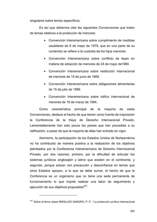 singulares sobre temas específicos.

          Es así que debemos citar las siguientes Convenciones que tratan
de temas relativos a la protección de menores:

              •   Convención Interamericana sobre cumplimiento de medidas
                  cautelares de 8 de mayo de 1979, que en una parte de su
                  contenido se refiere a la custodia de los hijos menores.

              •   Convención Interamericana sobre conflicto de leyes en
                  materia de adopción de menores de 24 de mayo de1984.

              •   Convención Interamericana sobre restitución internacional
                  de menores de 15 de junio de 1989.

              •   Convención Interamericana sobre obligaciones alimentarias
                  de 15 de julio de 1989.

              •   Convención Interamericana sobre tráfico internacional de
                  menores de 18 de marzo de 1994.

          Como      característica    principal    de    la    mayoría    de    estas
Convenciones, destaca el hecho de que tienen como fuente de inspiración
la     Conferencia      de   la   Haya    de    Derecho       Internacional   Privado.
Lamentablemente han sido pocos los países que han procedido a su
ratificación, a pesar de que la mayoría de ellas han entrado en vigor.

          Asimismo, la participación de los Estados Unidos de Norteamérica
no ha contribuido de manera positiva a la realización de los objetivos
planteados por la Conferencia Interamericana de Derecho Internacional
Privado, por dos razones; primero, por la dificultad de articular los
sistemas jurídicos anglosajón y latino que existen en el continente, y
segundo, porque actúan con precaución y desconfianza en temas que
otros Estados apoyan, a lo que se debe sumar, el hecho de que la
Conferencia es un organismo que no tiene una sede permanente de
funcionamiento lo que impide realizar una labor de seguimiento y
ejecución de sus objetivos propuestos547.



547
      Sobre el tema véase MIRALLES SANGRO, P. P., “La protección jurídica internacional


                                                                                   283
 