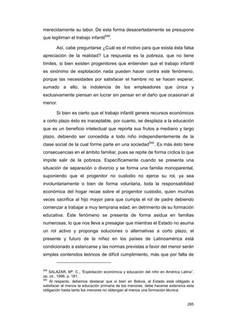 merecidamente su labor. De esta forma desacertadamente se presupone
que legitiman el trabajo infantil549.

       Así, cabe preguntarse ¿Cuál es el motivo para que exista ésta falsa
apreciación de la realidad? La respuesta es la pobreza, que no tiene
límites, si bien existen progenitores que entienden que el trabajo infantil
es sinónimo de explotación nada pueden hacer contra este fenómeno,
porque las necesidades por satisfacer el hambre no se hacen esperar,
sumado a ello, la indolencia de los empleadores que única y
exclusivamente piensan en lucrar sin pensar en el daño que ocasionan al
menor.

       Si bien es cierto que el trabajo infantil genera recursos económicos
a corto plazo ésto es inaceptable, por cuanto, se desplaza a la educación
que es un beneficio intelectual que reporta sus frutos a mediano y largo
plazo, debiendo ser concedida a todo niño independientemente de la
clase social de la cual forme parte en una sociedad550. Es más ésto tiene
consecuencias en el ámbito familiar, pues se repite de forma cíclica lo que
impide salir de la pobreza. Específicamente cuando se presenta una
situación de separación o divorcio y se forma una familia monoparental,
suponiendo que el progenitor no custodio no ejerce su rol, ya sea
involuntariamente o bien de forma voluntaria, toda la responsabilidad
económica del hogar recae sobre el progenitor custodio, quien muchas
veces sacrifica al hijo mayor para que cumpla el rol de padre debiendo
comenzar a trabajar a muy temprana edad, en detrimento de su formación
educativa. Éste fenómeno se presenta de forma asidua en familias
numerosas, lo que nos lleva a presagiar que mientras el Estado no asuma
un rol activo y proponga soluciones o alternativas a corto plazo, el
presente y futuro de la niñez en los países de Latinoamérica está
condicionado a estancarse y las normas previstas a favor del menor serán
simples contenidos teóricos de difícil cumplimiento, más que por falta de


549
    SALAZAR, Mª. C., “Explotación económica y educación del niño en América Latina”,
op. cit., 1996, p. 181.
550
    Al respecto, debemos destacar que si bien en Bolivia, el Estado está obligado a
satisfacer al menos la educación primaria de los menores, debe hacerse extensiva esta
obligación hasta tanto los menores no obtengan al menos una formación técnica.


                                                                                 285
 