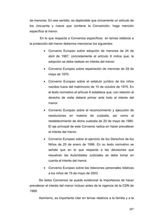 de menores. En ese sentido, es deplorable que únicamente un artículo de
los cincuenta y nueve que contiene la Convención, haga mención
específica al menor.

        En lo que respecta a Convenios específicos en temas relativos a
la protección del menor debemos mencionar los siguientes:

           •   Convenio Europeo sobre adopción de menores de 24 de
               abril de 1967, concretamente el artículo 8 indica que; la
               adopción se debe realizar en interés del menor.

           •   Convenio Europeo sobre repatriación de menores de 28 de
               mayo de 1970.

           •   Convenio Europeo sobre el estatuto jurídico de los niños
               nacidos fuera del matrimonio de 15 de octubre de 1975. En
               el texto normativo el artículo 8 establece que; con relación al
               derecho de visita deberá primar ante todo el interés del
               menor.

           •   Convenio Europeo sobre el reconocimiento y ejecución de
               resoluciones    en   materia   de   custodia,   así   como    el
               restablecimiento de dicha custodia de 20 de mayo de 1980.
               El eje principal de este Convenio radica en hacer prevalecer
               el interés del menor.

           •   Convenio Europeo sobre el ejercicio de los Derechos de los
               Niños de 25 de enero de 1996. En su texto normativo se
               señala que en lo que respecta a las decisiones que
               resuelvan las Autoridades Judiciales se debe tomar en
               cuenta el interés del menor.

           •   Convenio Europeo sobre las relaciones personales relativas
               a los niños de 15 de mayo de 2003.

        De éstos Convenios se puede evidenciar la importancia de hacer
prevalecer el interés del menor incluso antes de la vigencia de la CDN de
1989.

        Asimismo, es importante citar en temas relativos a la familia y a la


                                                                            287
 