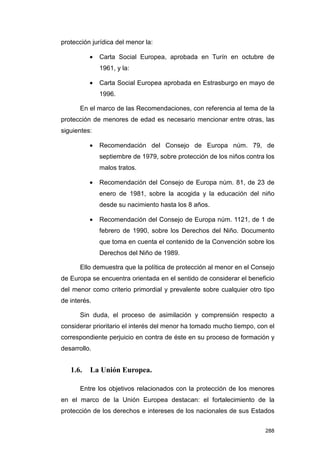 protección jurídica del menor la:

          •   Carta Social Europea, aprobada en Turín en octubre de
              1961, y la:

          •   Carta Social Europea aprobada en Estrasburgo en mayo de
              1996.

      En el marco de las Recomendaciones, con referencia al tema de la
protección de menores de edad es necesario mencionar entre otras, las
siguientes:

          •   Recomendación del Consejo de Europa núm. 79, de
              septiembre de 1979, sobre protección de los niños contra los
              malos tratos.

          •   Recomendación del Consejo de Europa núm. 81, de 23 de
              enero de 1981, sobre la acogida y la educación del niño
              desde su nacimiento hasta los 8 años.

          •   Recomendación del Consejo de Europa núm. 1121, de 1 de
              febrero de 1990, sobre los Derechos del Niño. Documento
              que toma en cuenta el contenido de la Convención sobre los
              Derechos del Niño de 1989.

      Ello demuestra que la política de protección al menor en el Consejo
de Europa se encuentra orientada en el sentido de considerar el beneficio
del menor como criterio primordial y prevalente sobre cualquier otro tipo
de interés.

      Sin duda, el proceso de asimilación y comprensión respecto a
considerar prioritario el interés del menor ha tomado mucho tiempo, con el
correspondiente perjuicio en contra de éste en su proceso de formación y
desarrollo.


   1.6.   La Unión Europea.

      Entre los objetivos relacionados con la protección de los menores
en el marco de la Unión Europea destacan: el fortalecimiento de la
protección de los derechos e intereses de los nacionales de sus Estados


                                                                      288
 