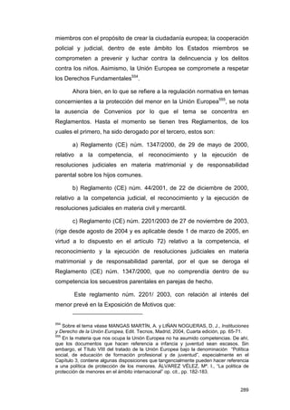 miembros con el propósito de crear la ciudadanía europea; la cooperación
policial y judicial, dentro de este ámbito los Estados miembros se
comprometen a prevenir y luchar contra la delincuencia y los delitos
contra los niños. Asimismo, la Unión Europea se compromete a respetar
los Derechos Fundamentales554.

       Ahora bien, en lo que se refiere a la regulación normativa en temas
concernientes a la protección del menor en la Unión Europea555, se nota
la ausencia de Convenios por lo que el tema se concentra en
Reglamentos. Hasta el momento se tienen tres Reglamentos, de los
cuales el primero, ha sido derogado por el tercero, estos son:

       a) Reglamento (CE) núm. 1347/2000, de 29 de mayo de 2000,
relativo a la competencia, el reconocimiento y la ejecución de
resoluciones judiciales en materia matrimonial y de responsabilidad
parental sobre los hijos comunes.

       b) Reglamento (CE) núm. 44/2001, de 22 de diciembre de 2000,
relativo a la competencia judicial, el reconocimiento y la ejecución de
resoluciones judiciales en materia civil y mercantil.

       c) Reglamento (CE) núm. 2201/2003 de 27 de noviembre de 2003,
(rige desde agosto de 2004 y es aplicable desde 1 de marzo de 2005, en
virtud a lo dispuesto en el artículo 72) relativo a la competencia, el
reconocimiento y la ejecución de resoluciones judiciales en materia
matrimonial y de responsabilidad parental, por el que se deroga el
Reglamento (CE) núm. 1347/2000, que no comprendía dentro de su
competencia los secuestros parentales en parejas de hecho.

        Este reglamento núm. 2201/ 2003, con relación al interés del
menor prevé en la Exposición de Motivos que:


554
    Sobre el tema véase MANGAS MARTÍN, A. y LIÑAN NOGUERAS, D. J., Instituciones
y Derecho de la Unión Europea, Edit. Tecnos, Madrid, 2004, Cuarta edición, pp. 65-71.
555
    En la materia que nos ocupa la Unión Europea no ha asumido competencias. De ahí,
que los documentos que hacen referencia a infancia y juventud sean escasos. Sin
embargo, el Título VIII del tratado de la Unión Europea bajo la denominación “Política
social, de educación de formación profesional y de juventud”, especialmente en el
Capítulo 3, contiene algunas disposiciones que tangencialmente pueden hacer referencia
a una política de protección de los menores. ÁLVAREZ VÉLEZ, Mª. I., “La política de
protección de menores en el ámbito internacional” op. cit., pp. 182-183.


                                                                                  289
 