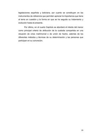 legislaciones española y boliviana, por cuanto se constituyen en los
instrumentos de referencia que permiten apreciar la importancia que tiene
el tema en cuestión y la forma en que se ha seguido su tratamiento y
evolución hasta el presente.

      Por último, en el cuarto Capítulo se abordará el interés del menor
como principal criterio de atribución de la custodia compartida en una
situación de crisis matrimonial o de unión de hecho, además de los
diferentes métodos y técnicas de su determinación y las personas que
participan en su concreción.




                                                                      29
 