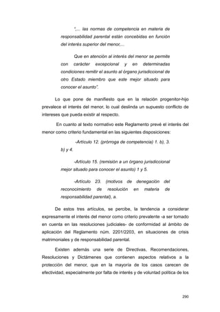 “,... las normas de competencia en materia de
         responsabilidad parental están concebidas en función
         del interés superior del menor,...

                   Que en atención al interés del menor se permite
         con       carácter    excepcional      y        en   determinadas
         condiciones remitir el asunto al órgano jurisdiccional de
         otro Estado miembro que este mejor situado para
         conocer el asunto”.

      Lo que pone de manifiesto que en la relación progenitor-hijo
prevalece el interés del menor, lo cual deslinda un supuesto conflicto de
intereses que pueda existir al respecto.

       En cuanto al texto normativo este Reglamento prevé el interés del
menor como criterio fundamental en las siguientes disposiciones:

                   -Artículo 12. (prórroga de competencia) 1. b), 3.
         b) y 4.

                   -Artículo 15. (remisión a un órgano jurisdiccional
         mejor situado para conocer el asunto) 1 y 5.

                   -Artículo   23.   (motivos       de    denegación    del
         reconocimiento        de    resolución          en   materia   de
         responsabilidad parental), a.

      De estos tres artículos, se percibe, la tendencia a considerar
expresamente el interés del menor como criterio prevalente -a ser tomado
en cuenta en las resoluciones judiciales- de conformidad al ámbito de
aplicación del Reglamento núm. 2201/2203, en situaciones de crisis
matrimoniales y de responsabilidad parental.

      Existen además una serie de Directivas, Recomendaciones,
Resoluciones y Dictámenes que contienen aspectos relativos a la
protección del menor, que en la mayoría de los casos carecen de
efectividad, especialmente por falta de interés y de voluntad política de los




                                                                              290
 
