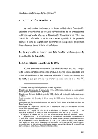 Estados en implementar dichas normas556.


2. LEGISLACIÓN ESPAÑOLA.


        A continuación realizaremos un breve análisis de la Constitución
Española prescindiendo del estudio pormenorizado de los antecedentes
históricos, partiendo sólo de la Constitución Republicana de 1931, por
cuanto de conformidad a lo abordado en el apartado 1. del presente
capítulo, el tema de la protección del menor en esa época se encontraba
desarrollado de forma limitada e insuficiente.


2.1. La protección de los derechos de la familia y de los niños en la
Constitución de Española.

2.1.1. Constitución Republicana de 1931.

        Como antecedente histórico, con anterioridad al año 1931 ningún
texto constitucional contenía en su articulado norma alguna dedicada a la
protección de los niños o de la familia, siendo la Constitución Republicana
de 1931, la que por primera vez menciona expresamente a los hijos557,


556
    Entre los más importantes podemos citar los siguientes:
-Directiva del Consejo, de 25 de julio de 1977, del Consejo, relativa a la escolarización
de los hijos de los trabajadores migrantes.
-Directiva del Consejo, de 22 de junio de 1994, relativa a la protección de los jóvenes en
el trabajo.
-Recomendación del Consejo, de 31 de marzo de 1992, sobre el cuidado de los niños y
las niñas.
-Resolución del Parlamento Europeo, de julio de 1992, sobre una Carta europea de
Derechos del Niño.
-Resolución del Parlamento Europeo, de 16 de junio de 1986, sobre una Carta europea
de los niños hospitalizados.
-Dictamen de 1 de julio de 1992, sobre la adopción. Vid. ÁLVAREZ VÉLEZ, Mª. I., “La
política de protección de menores en el ámbito internacional” op. cit., pp.183–184.
557
    Al respecto ÁLVAREZ VÉLEZ, Mª I., La protección de los derechos del niño… op. cit.,
p. 132, sostiene que: “…el reconocimiento de los derechos y libertades fundamentales a
lo largo de la historia constitucional española, incide sobre los niños, desde el momento
que son persona humana y por lo tanto, podrán gozar de los beneficios que suponen
esos derechos, tanto como los adultos. Sin embargo, no olvidamos que esta afirmación
se mantiene en el plano meramente teórico, puesto que en la práctica, la protección de
los menores, en esta etapa, prácticamente no existe”.


                                                                                      291
 