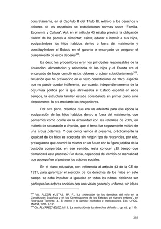 concretamente, en el Capítulo II del Título III, relativo a los derechos y
deberes de los españoles se establecieron normas sobre “Familia,
Economía y Cultura”. Así, en el artículo 43 estaba prevista la obligación
directa de los padres a alimentar, asistir, educar e instruir a sus hijos,
equiparándose los hijos habidos dentro o fuera del matrimonio y
constituyéndose el Estado en el garante o encargado de asegurar el
cumplimiento de estos deberes558.

       Es decir, los progenitores eran los principales responsables de la
educación, alimentación y asistencia de los hijos y el Estado era el
encargado de hacer cumplir estos deberes o actuar subsidiariamente559.
Situación que ha prevalecido en el texto constitucional de 1978, aspecto
que no puede quedar indiferente, por cuanto, independientemente de la
coyuntura política por la que atravesaba el Estado español en esos
tiempos, la estructura familiar estaba considerada en primer plano sino
directamente, lo era mediante los progenitores.

       Por otra parte, creemos que era un adelanto para esa época la
equiparación de los hijos habidos dentro o fuera del matrimonio, que
pensamos como ocurre en la actualidad con las reformas de 2005, en
materia de separación o divorcio, que el tema fue seguramente motivo de
una ardua polémica. Y que como vemos al presente, prácticamente la
igualdad de los hijos es aceptada sin ningún tipo de reticencias, por ello,
presagiamos que ocurrirá lo mismo en un futuro con la figura jurídica de la
custodia compartida, en ese sentido, resta conocer ¿El tiempo que
demandará este proceso? Sin duda, dependerá del cambio de mentalidad
que acompañen al proceso los actores sociales.

       En el plano educativo, con referencia al artículo 43 de la CE de
1931, para garantizar el ejercicio de los derechos de los niños en este
campo, se debe impulsar la igualdad en todos los rubros, debiendo ser
participes los actores sociales con una visión general y uniforme, sin ideas

558
     Vid. ALCÓN YUSTAS, Mª. F., “La protección de los derechos del niño en la
Constitución Española y en las Constituciones de los Estados de nuestro entorno”, en
Rodríguez Torrente, J., El menor y la familia: conflictos e implicaciones, Edit. UPCO,
Madrid, 1998, p.191.
559
    Cfr. ÁLVAREZ VÉLEZ, Mª. I., La protección de los derechos del niño… op. cit., p. 119.


                                                                                     292
 