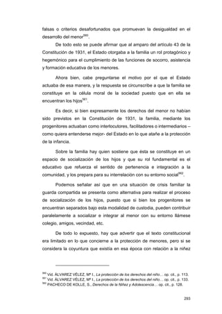 falsas o criterios desafortunados que promuevan la desigualdad en el
desarrollo del menor560.
       De todo esto se puede afirmar que al amparo del artículo 43 de la
Constitución de 1931, el Estado otorgaba a la familia un rol protagónico y
hegemónico para el cumplimiento de las funciones de socorro, asistencia
y formación educativa de los menores.

       Ahora bien, cabe preguntarse el motivo por el que el Estado
actuaba de esa manera, y la respuesta se circunscribe a que la familia se
constituye en la célula moral de la sociedad puesto que en ella se
encuentran los hijos561.

       Es decir, si bien expresamente los derechos del menor no habían
sido previstos en la Constitución de 1931, la familia, mediante los
progenitores actuaban como interlocutores, facilitadores o intermediarios –
como quiera entenderse mejor- del Estado en lo que atañe a la protección
de la infancia.

       Sobre la familia hay quien sostiene que ésta se constituye en un
espacio de socialización de los hijos y que su rol fundamental es el
educativo que refuerza el sentido de pertenencia e integración a la
comunidad, y los prepara para su interrelación con su entorno social562.

       Podemos señalar así que en una situación de crisis familiar la
guarda compartida se presenta como alternativa para realizar el proceso
de socialización de los hijos, puesto que si bien los progenitores se
encuentran separados bajo esta modalidad de custodia, pueden contribuir
paralelamente a socializar e integrar al menor con su entorno llámese
colegio, amigos, vecindad, etc.

       De todo lo expuesto, hay que advertir que el texto constitucional
era limitado en lo que concierne a la protección de menores, pero si se
considera la coyuntura que existía en esa época con relación a la niñez




560
    Vid. ÁLVAREZ VÉLEZ, Mª I., La protección de los derechos del niño… op. cit., p. 113.
561
    Vid. ÁLVAREZ VÉLEZ, Mª I., La protección de los derechos del niño… op. cit., p. 133.
562
    PACHECO DE KOLLE, S., Derechos de la Niñez y Adolescencia… op. cit., p. 128.


                                                                                     293
 