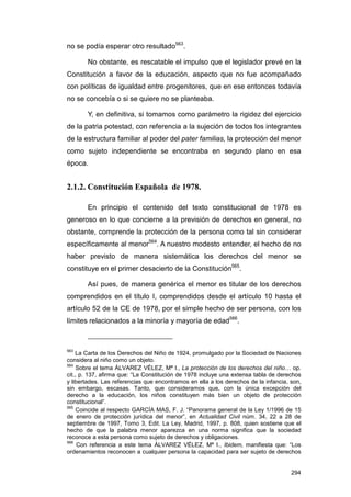 no se podía esperar otro resultado563.

       No obstante, es rescatable el impulso que el legislador prevé en la
Constitución a favor de la educación, aspecto que no fue acompañado
con políticas de igualdad entre progenitores, que en ese entonces todavía
no se concebía o si se quiere no se planteaba.

       Y, en definitiva, si tomamos como parámetro la rigidez del ejercicio
de la patria potestad, con referencia a la sujeción de todos los integrantes
de la estructura familiar al poder del pater familias, la protección del menor
como sujeto independiente se encontraba en segundo plano en esa
época.


2.1.2. Constitución Española de 1978.

       En principio el contenido del texto constitucional de 1978 es
generoso en lo que concierne a la previsión de derechos en general, no
obstante, comprende la protección de la persona como tal sin considerar
específicamente al menor564. A nuestro modesto entender, el hecho de no
haber previsto de manera sistemática los derechos del menor se
constituye en el primer desacierto de la Constitución565.

       Así pues, de manera genérica el menor es titular de los derechos
comprendidos en el título I, comprendidos desde el artículo 10 hasta el
artículo 52 de la CE de 1978, por el simple hecho de ser persona, con los
límites relacionados a la minoría y mayoría de edad566.



563
    La Carta de los Derechos del Niño de 1924, promulgado por la Sociedad de Naciones
considera al niño como un objeto.
564
     Sobre el tema ÁLVAREZ VÉLEZ, Mª I., La protección de los derechos del niño… op.
cit., p. 137, afirma que: “La Constitución de 1978 incluye una extensa tabla de derechos
y libertades. Las referencias que encontramos en ella a los derechos de la infancia, son,
sin embargo, escasas. Tanto, que consideramos que, con la única excepción del
derecho a la educación, los niños constituyen más bien un objeto de protección
constitucional”.
565
     Coincide al respecto GARCÍA MAS, F. J. “Panorama general de la Ley 1/1996 de 15
de enero de protección jurídica del menor”, en Actualidad Civil núm. 34, 22 a 28 de
septiembre de 1997, Tomo 3, Edit. La Ley, Madrid, 1997, p. 808, quien sostiene que el
hecho de que la palabra menor aparezca en una norma significa que la sociedad
reconoce a esta persona como sujeto de derechos y obligaciones.
566
     Con referencia a este tema ÁLVAREZ VÉLEZ, Mª I., Ibidem, manifiesta que: “Los
ordenamientos reconocen a cualquier persona la capacidad para ser sujeto de derechos


                                                                                     294
 