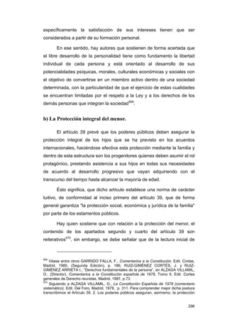 específicamente la satisfacción de sus intereses tienen que ser
considerados a partir de su formación personal.

       En ese sentido, hay autores que sostienen de forma acertada que
el libre desarrollo de la personalidad tiene como fundamento la libertad
individual de cada persona y está orientado al desarrollo de sus
potencialidades psíquicas, morales, culturales económicas y sociales con
el objetivo de convertirse en un miembro activo dentro de una sociedad
determinada, con la particularidad de que el ejercicio de estas cualidades
se encuentran limitadas por el respeto a la Ley y a los derechos de los
demás personas que integran la sociedad569.


b) La Protección integral del menor.

       El artículo 39 prevé que los poderes públicos deben asegurar la
protección integral de los hijos que se ha previsto en los acuerdos
internacionales, haciéndose efectiva esta protección mediante la familia y
dentro de esta estructura son los progenitores quienes deben asumir el rol
protagónico, prestando asistencia a sus hijos en todas sus necesidades
de acuerdo al desarrollo progresivo que vayan adquiriendo con el
transcurso del tiempo hasta alcanzar la mayoría de edad.

       Ésto significa, que dicho artículo establece una norma de carácter
tuitivo, de conformidad al inciso primero del artículo 39, que de forma
general garantiza "la protección social, económica y jurídica de la familia"
por parte de los estamentos públicos.

       Hay quien sostiene que con relación a la protección del menor, el
contenido de los apartados segundo y cuarto del artículo 39 son
reiterativos570, sin embargo, se debe señalar que de la lectura inicial de



569
    Véase entre otros GARRIDO FALLA, F., Comentarios a la Constitución, Edit. Civitas,
Madrid, 1985, (Segunda Edición), p. 186; RUIZ-GIMÉNEZ CORTÉS, J. y RUIZ-
GIMÉNEZ ARRIETA I., “Derechos fundamentales de la persona”, en ALZAGA VILLAMIL,
O., (Director), Comentarios a la Constitución española de 1978, Tomo II, Edit. Cortes
generales de Derecho reunidas, Madrid, 1997, p.73.
570
    Siguiendo a ALZAGA VILLAMIL, O., La Constitución Española de 1978 (comentario
sistemático), Edit. Del Foro, Madrid, 1978, p. 311. Para comprender mejor dicha postura
transcribimos el Artículo 39. 2. Los poderes públicos aseguran, asimismo, la protección


                                                                                   296
 
