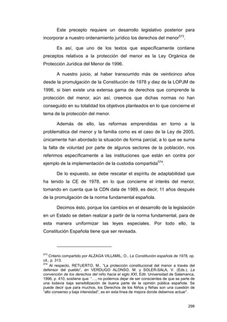 Este precepto requiere un desarrollo legislativo posterior para
incorporar a nuestro ordenamiento jurídico los derechos del menor573.

       Es así, que uno de los textos que específicamente contiene
preceptos relativos a la protección del menor es la Ley Orgánica de
Protección Jurídica del Menor de 1996.

       A nuestro juicio, al haber transcurrido más de veinticinco años
desde la promulgación de la Constitución de 1978 y diez de la LOPJM de
1996, si bien existe una extensa gama de derechos que comprende la
protección del menor, aún así, creemos que dichas normas no han
conseguido en su totalidad los objetivos planteados en lo que concierne el
tema de la protección del menor.

       Además de ello, las reformas emprendidas en torno a la
problemática del menor y la familia como es el caso de la Ley de 2005,
únicamente han abordado la situación de forma parcial, a lo que se suma
la falta de voluntad por parte de algunos sectores de la población, nos
referimos específicamente a las instituciones que están en contra por
ejemplo de la implementación de la custodia compartida574.

       De lo expuesto, se debe rescatar el espíritu de adaptabilidad que
ha tenido la CE de 1978, en lo que concierne el interés del menor,
tomando en cuenta que la CDN data de 1989, es decir, 11 años después
de la promulgación de la norma fundamental española.

       Decimos ésto, porque los cambios en el desarrollo de la legislación
en un Estado se deben realizar a partir de la norma fundamental, para de
esta manera uniformizar las leyes especiales. Por todo ello, la
Constitución Española tiene que ser revisada.



573
    Criterio compartido por ALZAGA VILLAMIL, O., La Constitución española de 1978, op.
cit., p. 313.
574
     Al respecto, RETUERTO, M., “La protección constitucional del menor a través del
defensor del pueblo”, en VERDUGO ALONSO, M. y SOLER-SALA, V. (Eds.), La
convención de los derechos del niño hacia el siglo XXI, Edit. Universidad de Salamanca,
1996, p. 410, sostiene que: “…, no podemos dejar de ser conscientes de que se parte de
una todavía baja sensibilización de buena parte de la opinión pública española. Se
puede decir que para muchos, los Derechos de los Niños y Niñas son una cuestión de
“alto consenso y baja intensidad”, es en esta línea de mejora donde debemos actuar”.


                                                                                   298
 