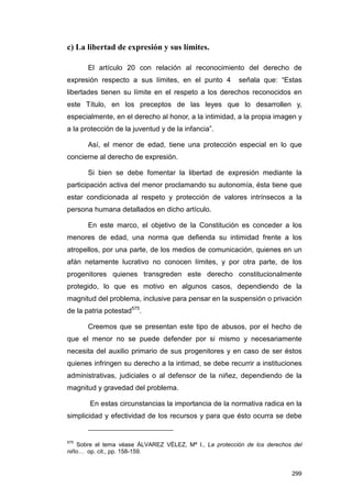 c) La libertad de expresión y sus límites.

       El artículo 20 con relación al reconocimiento del derecho de
expresión respecto a sus límites, en el punto 4          señala que: “Estas
libertades tienen su límite en el respeto a los derechos reconocidos en
este Título, en los preceptos de las leyes que lo desarrollen y,
especialmente, en el derecho al honor, a la intimidad, a la propia imagen y
a la protección de la juventud y de la infancia”.

       Así, el menor de edad, tiene una protección especial en lo que
concierne al derecho de expresión.

       Si bien se debe fomentar la libertad de expresión mediante la
participación activa del menor proclamando su autonomía, ésta tiene que
estar condicionada al respeto y protección de valores intrínsecos a la
persona humana detallados en dicho artículo.

       En este marco, el objetivo de la Constitución es conceder a los
menores de edad, una norma que defienda su intimidad frente a los
atropellos, por una parte, de los medios de comunicación, quienes en un
afán netamente lucrativo no conocen límites, y por otra parte, de los
progenitores quienes transgreden este derecho constitucionalmente
protegido, lo que es motivo en algunos casos, dependiendo de la
magnitud del problema, inclusive para pensar en la suspensión o privación
de la patria potestad575.

       Creemos que se presentan este tipo de abusos, por el hecho de
que el menor no se puede defender por si mismo y necesariamente
necesita del auxilio primario de sus progenitores y en caso de ser éstos
quienes infringen su derecho a la intimad, se debe recurrir a instituciones
administrativas, judiciales o al defensor de la niñez, dependiendo de la
magnitud y gravedad del problema.

       En estas circunstancias la importancia de la normativa radica en la
simplicidad y efectividad de los recursos y para que ésto ocurra se debe


575
   Sobre el tema véase ÁLVAREZ VÉLEZ, Mª I., La protección de los derechos del
niño… op. cit., pp. 158-159.


                                                                          299
 