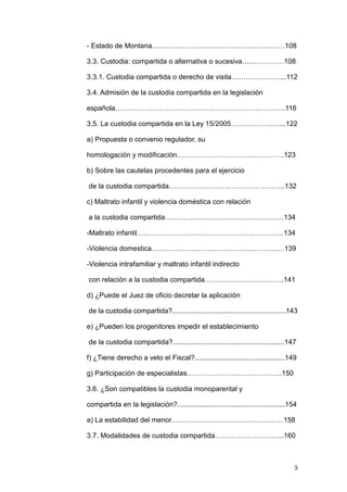 - Estado de Montana…………………………………………………108

3.3. Custodia: compartida o alternativa o sucesiva………………108

3.3.1. Custodia compartida o derecho de visita…………………...112

3.4. Admisión de la custodia compartida en la legislación

española……………………………………………………………….116

3.5. La custodia compartida en la Ley 15/2005…………………...122

a) Propuesta o convenio regulador, su

homologación y modificación……………………………………….123

b) Sobre las cautelas procedentes para el ejercicio

de la custodia compartida…………………………………………..132

c) Maltrato infantil y violencia doméstica con relación

a la custodia compartida……………………………………………134

-Maltrato infantil………………………………………………………134

-Violencia domestica…………………………………………………139

-Violencia intrafamiliar y maltrato infantil indirecto

con relación a la custodia compartida…………………………….141

d) ¿Puede el Juez de oficio decretar la aplicación

de la custodia compartida?..........................................................143

e) ¿Pueden los progenitores impedir el establecimiento

de la custodia compartida?.........................................................147

f) ¿Tiene derecho a veto el Fiscal?..............................................149

g) Participación de especialistas…………………………………..150

3.6. ¿Son compatibles la custodia monoparental y

compartida en la legislación?.......................................................154

a) La estabilidad del menor…………………………………………158

3.7. Modalidades de custodia compartida………………………...160



                                                                                     3
 