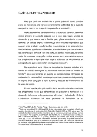 CAPÍTULO I. PATRIA POTESTAD


        Hay que partir del análisis de la patria potestad, como principal
punto de referencia a la hora de determinar la factibilidad de la custodia
compartida cuando los progenitores ponen fin a su relación.

        Inexcusablemente para referirnos a la autoridad parental, debemos
definir primero el contexto espacial en el que esta figura jurídica se
desarrolla y que viene a ser la familia, pero ¿Que se entiende por este
término? En sentido amplio, se constituye en el conjunto de personas que
poseen entre si algún vínculo familiar y que alcanza a los ascendientes,
descendientes y parientes colaterales, además de comprender también a
los parientes por afinidad. Por otra parte, en sentido restringido, la familia
suele denominarse conyugal o nuclear y en su seno abarca únicamente a
los progenitores e hijos que viven bajo la autoridad de los primeros en
principio hasta que se conviertan en mayores de edad37.

        De acuerdo al tema objeto de investigación interesa estudiar a la
familia en sentido restringido; no es nuestra intención crear un modelo de
familia38, sino que tomando en cuenta las características intrínsecas de
cada relación paterno-filial, se debe procurar que prevalezca la igualdad y
el respeto entre cónyuges e hijos, durante y después del matrimonio o de
la unión de hecho.

        Es así, que la principal función de la estructura familiar -mediante
los progenitores- tiene que concentrarse en procurar la formación y el
desarrollo del menor y de conformidad al inciso 1) del artículo 10 de la
Constitución      Española       se    debe     promover       la   formación      de     su


37
  Vid. VILLAZÓN, D. M., Familia, Niñez y Sucesiones, op. cit., p. 20.
38
   Sobre el tema MARTÍN HERNÁNDEZ, J., La intervención ante el maltrato infantil, una
revisión del sistema de protección, Edit. Pirámide, Madrid, 2005, p. 111. afirma que: “No
existe la familia modelo ni en los miembros que la componen, ni en sus valores, normas
y conductas”. Por su parte, MALUQUER DE MOTES, C. J., “El Derecho de Familia”, en
MALUQUER DE MOTES, C. J., (Coord.), Derecho de Familia, Edit. Bosch, Barcelona,
2005, pp. 21-22, con relación a la familia sostiene que la Ley no puede formular un
concepto general en vista de la diversidad de grupos sociales y el cambio de mentalidad,
no obstante, pese a ello la familia se constituye en una institución de carácter universal al
forma parte del núcleo esencial de la sociedad.


                                                                                          30
 