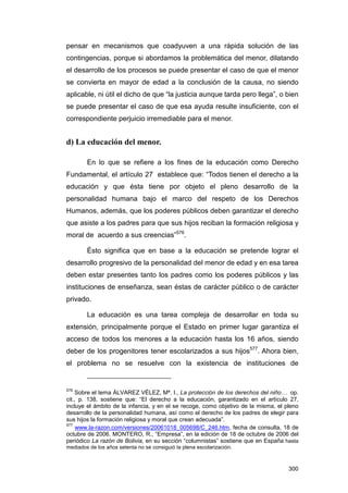 pensar en mecanismos que coadyuven a una rápida solución de las
contingencias, porque si abordamos la problemática del menor, dilatando
el desarrollo de los procesos se puede presentar el caso de que el menor
se convierta en mayor de edad a la conclusión de la causa, no siendo
aplicable, ni útil el dicho de que “la justicia aunque tarda pero llega”, o bien
se puede presentar el caso de que esa ayuda resulte insuficiente, con el
correspondiente perjuicio irremediable para el menor.


d) La educación del menor.

        En lo que se refiere a los fines de la educación como Derecho
Fundamental, el artículo 27 establece que: “Todos tienen el derecho a la
educación y que ésta tiene por objeto el pleno desarrollo de la
personalidad humana bajo el marco del respeto de los Derechos
Humanos, además, que los poderes públicos deben garantizar el derecho
que asiste a los padres para que sus hijos reciban la formación religiosa y
moral de acuerdo a sus creencias”576.

        Ésto significa que en base a la educación se pretende lograr el
desarrollo progresivo de la personalidad del menor de edad y en esa tarea
deben estar presentes tanto los padres como los poderes públicos y las
instituciones de enseñanza, sean éstas de carácter público o de carácter
privado.

        La educación es una tarea compleja de desarrollar en toda su
extensión, principalmente porque el Estado en primer lugar garantiza el
acceso de todos los menores a la educación hasta los 16 años, siendo
deber de los progenitores tener escolarizados a sus hijos577. Ahora bien,
el problema no se resuelve con la existencia de instituciones de


576
    Sobre el tema ÁLVAREZ VÉLEZ, Mª. I., La protección de los derechos del niño… op.
cit., p. 138, sostiene que: “El derecho a la educación, garantizado en el artículo 27,
incluye el ámbito de la infancia, y en el se recoge, como objetivo de la misma, el pleno
desarrollo de la personalidad humana, así como el derecho de los padres de elegir para
sus hijos la formación religiosa y moral que crean adecuada”.
577
     www.la-razon.com/versiones/20061018_005698/C_246.htm, fecha de consulta, 18 de
octubre de 2006. MONTERO, R., “Empresa”, en la edición de 18 de octubre de 2006 del
periódico La razón de Bolivia, en su sección “columnistas” sostiene que en España hasta
mediados de los años setenta no se consiguió la plena escolarización.



                                                                                    300
 