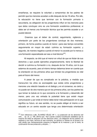 enseñanza, se requiere la voluntad y compromiso de los padres de
permitir que los menores accedan a ella después de los 16 años. Por ello,
la educación no tiene que terminar con la formación primaria o
secundaria, es obligación de los progenitores influir en los menores para
que éstos concluyan sino es una formación académica profesional, si
debe ser al menos una formación técnica que les permita acceder a un
puesto laboral.

        Creemos que el deber de control, seguimiento, vigilancia y
orientación por parte de los progenitores concluye de dos maneras;
primero, de forma positiva cuando el menor –para ese tiempo convertido
seguramente en mayor de edad- culmina su formación superior, y
segundo, de manera negativa cuando el menor no accede por lo menos a
una formación especializada así sea a nivel técnico578.

       Al respecto, se dirá que el menor en virtud de que es titular de sus
derechos y que puede ejercerlos progresivamente, tiene la libertad de
decidir si culmina su formación o no, después de los 16 años, con lo que
estamos de acuerdo, pero al mismo tiempo debemos tener en cuenta que
la orientación en los primeros años que brindan los progenitores es vital
para el futuro del menor.

       A pesar de que es complicado en la práctica, a medida que
transcurren los años es aconsejable que exista entre progenitores y
menores una relación basada en el dialogo y en el consenso, es cierto y
no puede ser de otra manera que en los primeros años, son los padres los
que toman la batuta en lo que concierne a la formación y desarrollo del
menor, pero una vez entrada la pubertad tiene que existir mayor
comunicación y por ende el menor debe tener más participación en lo que
significa su futuro, en ese sentido, no se puede obligar al mismo a ser
educado en un centro escolar que tenga una determinada orientación


578
   Con referencia a ello, ÁLVAREZ VÉLEZ, Mª. I., La protección de los derechos del
niño… op. cit., p. 168, afirma que: “Aún cuando nuestra Constitución establece que la
mayoría de edad se adquiere con los dieciocho años, y la obligación de los padres con
respecto a sus hijos, termina en ese momento, se aprecia un retraso en el acceso a la
vida adulta que necesariamente pospone la llegada de la madurez y por lo tanto, la
continuación de esa protección y amparo…”.


                                                                                 301
 