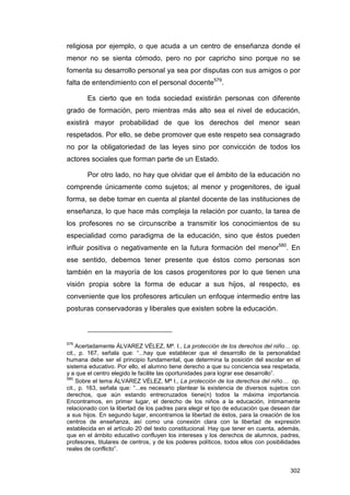 religiosa por ejemplo, o que acuda a un centro de enseñanza donde el
menor no se sienta cómodo, pero no por capricho sino porque no se
fomenta su desarrollo personal ya sea por disputas con sus amigos o por
falta de entendimiento con el personal docente579.

        Es cierto que en toda sociedad existirán personas con diferente
grado de formación, pero mientras más alto sea el nivel de educación,
existirá mayor probabilidad de que los derechos del menor sean
respetados. Por ello, se debe promover que este respeto sea consagrado
no por la obligatoriedad de las leyes sino por convicción de todos los
actores sociales que forman parte de un Estado.

        Por otro lado, no hay que olvidar que el ámbito de la educación no
comprende únicamente como sujetos; al menor y progenitores, de igual
forma, se debe tomar en cuenta al plantel docente de las instituciones de
enseñanza, lo que hace más compleja la relación por cuanto, la tarea de
los profesores no se circunscribe a transmitir los conocimientos de su
especialidad como paradigma de la educación, sino que éstos pueden
influir positiva o negativamente en la futura formación del menor580. En
ese sentido, debemos tener presente que éstos como personas son
también en la mayoría de los casos progenitores por lo que tienen una
visión propia sobre la forma de educar a sus hijos, al respecto, es
conveniente que los profesores articulen un enfoque intermedio entre las
posturas conservadoras y liberales que existen sobre la educación.



579
    Acertadamente ÁLVAREZ VÉLEZ, Mª. I., La protección de los derechos del niño… op.
cit., p. 167, señala que: “...hay que establecer que el desarrollo de la personalidad
humana debe ser el principio fundamental, que determina la posición del escolar en el
sistema educativo. Por ello, el alumno tiene derecho a que su conciencia sea respetada,
y a que el centro elegido le facilite las oportunidades para lograr ese desarrollo”.
580
     Sobre el tema ÁLVAREZ VÉLEZ, Mª I., La protección de los derechos del niño… op.
cit., p. 163, señala que: “...es necesario plantear la existencia de diversos sujetos con
derechos, que aún estando entrecruzados tiene(n) todos la máxima importancia.
Encontramos, en primer lugar, el derecho de los niños a la educación, íntimamente
relacionado con la libertad de los padres para elegir el tipo de educación que desean dar
a sus hijos. En segundo lugar, encontramos la libertad de éstos, para la creación de los
centros de enseñanza, así como una conexión clara con la libertad de expresión
establecida en el artículo 20 del texto constitucional. Hay que tener en cuenta, además,
que en el ámbito educativo confluyen los intereses y los derechos de alumnos, padres,
profesores, titulares de centros, y de los poderes políticos, todos ellos con posibilidades
reales de conflicto”.


                                                                                       302
 