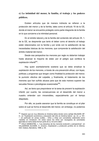 e) La intimidad del menor, la familia, el trabajo y los poderes
públicos.

       Existen artículos que de manera indirecta se refieren a la
protección del menor y de la familia, tales como el artículo 18 de la CE,
donde el menor se encuentra protegido como parte integrante de la familia
en lo que concierne a la intimidad personal.

       En el ámbito laboral y de la familia del contenido del artículo 35. 1.
de la CE, se desprende que tanto el deber como el derecho al trabajo
están relacionados con la familia y por ende con la satisfacción de las
necesidades básicas de los menores, que comprende la satisfacción del
ámbito material del menor.
       Desde esa perspectiva los menores por regla no deberían trabajar
hasta alcanzar la mayoría de edad, por el peligro que conlleva la
explotación infantil581.

       Hay quien acertadamente sostiene que se debe erradicar la
explotación de los menores, a través de una prevención eficaz, con leyes,
políticas y programas que tengan como finalidad la protección del menor,
la punición efectiva del culpable, y finalmente, el tratamiento de los
menores que han sufrido abusos para que de esta manera superen las
secuelas físicas o psicológicas ocasionadas582.

       Así, se tiene que preponderar en la tarea de prevenir la explotación
infantil, por cuanto, las consecuencias en el desarrollo del menor a
nuestro entender son irreversibles, especialmente por el tiempo
dilapidado.

       Por ello, se puede aseverar que la familia se constituye en el pilar
sobre el cual se forma el desarrollo del menor, sin embargo, no podemos


581
    Aspecto que es muy diferente en América latina donde como señala SALAZAR, Mª.
C., en “Explotación económica y educación del niño en América latina”, op. cit., p. 181,
“…en particular en zonas rurales… niños y niñas son concebidos solamente como
<adultos en miniatura>. En estos casos los niños son recargados de actividades
laborales en tanto éstas forman parte de su rol como tales”.
582
    VIOLA DEMESTRE, I., “Los derechos de los menores evolución y perspectivas”, en
VILLAGRASA ALCAIDE, C. (Coord.), Explotación y protección jurídica de la infancia,
Edit. Cedecs, Barcelona, 1998, p. 45.


                                                                                    303
 