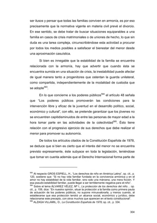ser ilusos y pensar que todas las familias conviven en armonía, es por eso
precisamente que la normativa vigente en materia civil prevé el divorcio.
En ese sentido, se debe tratar de buscar situaciones equiparables a una
familia en casos de crisis matrimoniales o de uniones de hecho, lo que sin
duda es una tarea compleja, circunscribiéndose esta actividad a procurar
por todos los medios posibles a satisfacer el bienestar del menor desde
una aproximación casuística.

        Si bien es innegable que la estabilidad de la familia se encuentra
relacionada con la armonía, hay que advertir que cuando ésta se
encuentra sumida en una situación de crisis, la inestabilidad puede afectar
de igual manera tanto a progenitores que ostentan la guarda unilateral,
como compartida, independientemente de la modalidad de custodia que
se adopte583.

        En lo que concierne a los poderes públicos584 el artículo 48 señala
que “Los poderes públicos promoverán las condiciones para la
intervención libre y eficaz de la juventud en el desarrollo político, social,
económico y cultural”, con ello, se pretende garantizar que los jóvenes no
se encuentren capitidisminuidos de entre las personas de mayor edad a la
hora tomar parte en las actividades de la colectividad585. Ésto tiene
relación con el progresivo ejercicio de sus derechos que debe realizar el
menor para promover su autonomía.

        De todos los artículos citados de la Constitución Española de 1978,
se deduce que si bien es cierto que el interés del menor no se encuentra
previsto expresamente, éste subyace en toda la legislación, teniéndose
que tomar en cuenta además que el Derecho Internacional forma parte de



583
    Al respecto GROS ESPIELL, H., “Los derechos de niño en América Latina”, op. cit., p.
120, sostiene que: “Si no hay vida familiar fundada en la convivencia armónica y en el
amor no hay estabilidad de la vida familiar, sino solo una márcena, una mera ficción. Y
esa pseudo-estabilidad familiar, puede llegar a ser terriblemente negativa para el niño”.
584
     Sobre el tema ÁLVAREZ VÉLEZ, Mª I., La protección de los derechos del niño… op.
cit., p. 159, dice: “En nuestra opinión, situar la protección a la familia como primera pauta
de actuación de los poderes públicos, no supone minusvalorarla, y menos cuando, al
establecerse que esa protección tendrá un alcance social, económico y jurídico, debe
relacionarse este precepto, con otros muchos que aparecen en el texto constitucional”.
585
    ALZAGA VILLAMIL, O., La Constitución Española de 1978, op. cit., p. 334.


                                                                                         304
 
