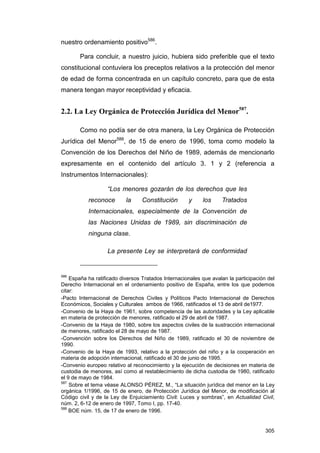 nuestro ordenamiento positivo586.

        Para concluir, a nuestro juicio, hubiera sido preferible que el texto
constitucional contuviera los preceptos relativos a la protección del menor
de edad de forma concentrada en un capítulo concreto, para que de esta
manera tengan mayor receptividad y eficacia.


2.2. La Ley Orgánica de Protección Jurídica del Menor587.

        Como no podía ser de otra manera, la Ley Orgánica de Protección
Jurídica del Menor588, de 15 de enero de 1996, toma como modelo la
Convención de los Derechos del Niño de 1989, además de mencionarlo
expresamente en el contenido del artículo 3. 1 y 2 (referencia a
Instrumentos Internacionales):

                   “Los menores gozarán de los derechos que les
           reconoce        la     Constitución       y     los     Tratados
           Internacionales, especialmente de la Convención de
           las Naciones Unidas de 1989, sin discriminación de
           ninguna clase.

                   La presente Ley se interpretará de conformidad


586
    España ha ratificado diversos Tratados Internacionales que avalan la participación del
Derecho Internacional en el ordenamiento positivo de España, entre los que podemos
citar:
-Pacto Internacional de Derechos Civiles y Políticos Pacto Internacional de Derechos
Económicos, Sociales y Culturales ambos de 1966, ratificados el 13 de abril de1977.
-Convenio de la Haya de 1961, sobre competencia de las autoridades y la Ley aplicable
en materia de protección de menores, ratificado el 29 de abril de 1987.
-Convenio de la Haya de 1980, sobre los aspectos civiles de la sustracción internacional
de menores, ratificado el 28 de mayo de 1987.
-Convención sobre los Derechos del Niño de 1989, ratificado el 30 de noviembre de
1990.
-Convenio de la Haya de 1993, relativo a la protección del niño y a la cooperación en
materia de adopción internacional, ratificado el 30 de junio de 1995.
-Convenio europeo relativo al reconocimiento y la ejecución de decisiones en materia de
custodia de menores, así como al restablecimiento de dicha custodia de 1980, ratificado
el 9 de mayo de 1984.
587
    Sobre el tema véase ALONSO PÉREZ, M., “La situación jurídica del menor en la Ley
orgánica 1/1996, de 15 de enero, de Protección Jurídica del Menor, de modificación al
Código civil y de la Ley de Enjuiciamiento Civil: Luces y sombras”, en Actualidad Civil,
núm. 2, 6-12 de enero de 1997, Tomo I, pp. 17-40.
588
    BOE núm. 15, de 17 de enero de 1996.


                                                                                      305
 