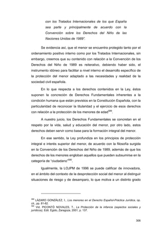 con los Tratados Internacionales de los que España
          sea parte y principalmente de acuerdo con la
          Convención sobre los Derechos del Niño de las
          Naciones Unidas de 1989”.

       Se evidencia así, que el menor se encuentra protegido tanto por el
ordenamiento positivo interno como por los Tratados Internacionales, sin
embargo, creemos que su contenido con relación a la Convención de los
Derechos del Niño de 1989 es reiterativo, debiendo haber sido, el
instrumento idóneo para facilitar a nivel interno el desarrollo específico de
la protección del menor adaptado a las necesidades y realidad de la
sociedad civil española.

       En lo que respecta a los derechos contenidos en la Ley, éstos
suponen la concreción de Derechos Fundamentales inherentes a la
condición humana que están previstos en la Constitución Española, con la
particularidad de reconocer la titularidad y el ejercicio de esos derechos
con relación a la protección de los menores de edad589.

       A nuestro juicio, los Derechos Fundamentales se concretan en el
respeto por la vida, salud y educación del menor, por otro lado, estos
derechos deben servir como base para la formación integral del menor.

       En ese sentido, la Ley profundiza en los principios de protección
integral e interés superior del menor, de acuerdo con la filosofía surgida
en la Convención de los Derechos del Niño de 1989, además de que los
derechos de los menores engloban aquellos que pueden subsumirse en la
categoría de “ciudadano”590.

       Igualmente, la LOJPM de 1996 se puede calificar de innovadora,
en el ámbito del contexto de la desprotección social del menor al distinguir
situaciones de riesgo y de desamparo, lo que motiva a un distinto grado




589
     LÁZARO GONZÁLEZ, I., Los menores en el Derecho Español-Práctica Jurídica, op.
cit., pp. 81-82.
590
     Vid. PICONTÓ NOVALES, T., La Protección de la infancia (aspectos sociales y
jurídicos), Edit. Egido, Zaragoza, 2001, p. 137.


                                                                              306
 
