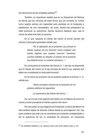 de intervención de las entidades públicas591.

          También, es importante resaltar que en su Exposición de Motivos
se afirma que los menores de edad tienen que ser tomados en cuenta
como sujetos activos con capacidad para participar en la búsqueda y
satisfacción de sus necesidades, así pues, desde esa perspectiva se
debe promover su autonomía. Siendo oportuno destacar aquí, que el
menor de edad ante todo es persona.

          En lo que respecta al interés del menor el primer párrafo del
artículo 2 (principios generales) señala que:

                     “En la aplicación de la presente Ley primará el
              interés superior de los menores sobre cualquier otro
              interés legítimo que pudiera concurrir. Asimismo,
              cuantas medidas se adopten al amparo de la presente
              Ley deberán tener un carácter educativo...”.

          Es concluyente el contenido del artículo 2. 1. del que se desprende
que el interés del menor es el eje principal de toda la Ley, aspecto que
deber ser considerado en toda determinación.

          En el marco de actuación de los poderes públicos el artículo 11. 2.
señala que:

                     “Serán principios rectores de la actuación de los
              poderes públicos los siguientes:

                     La supremacía del interés del menor,...”.

          Así, se vincula a los órganos del Estado con el objetivo de tomar en
cuenta y hacer prevalecer el interés superior del menor.

          Por otra parte, la Ley Orgánica de Protección Jurídica del Menor ha
sido también objeto de diversas críticas desde su promulgación. Así, hay
quien sostiene que esta Ley se caracteriza por presentar ambigüedades y
dar la apariencia de ser un postulado de principios, sin soluciones



591
      Vid. MORENO MANSO, J. M., Maltrato infantil, Edit. EOS, Madrid, 2002, p. 107.


                                                                                      307
 