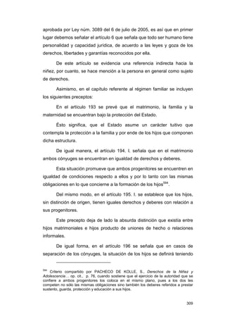 aprobada por Ley núm. 3089 del 6 de julio de 2005, es así que en primer
lugar debemos señalar el artículo 6 que señala que todo ser humano tiene
personalidad y capacidad jurídica, de acuerdo a las leyes y goza de los
derechos, libertades y garantías reconocidos por ella.

       De este artículo se evidencia una referencia indirecta hacia la
niñez, por cuanto, se hace mención a la persona en general como sujeto
de derechos.

       Asimismo, en el capítulo referente al régimen familiar se incluyen
los siguientes preceptos:

       En el artículo 193 se prevé que el matrimonio, la familia y la
maternidad se encuentran bajo la protección del Estado.

       Ésto significa, que el Estado asume un carácter tuitivo que
contempla la protección a la familia y por ende de los hijos que componen
dicha estructura.

       De igual manera, el artículo 194. I. señala que en el matrimonio
ambos cónyuges se encuentran en igualdad de derechos y deberes.

       Esta situación promueve que ambos progenitores se encuentren en
igualdad de condiciones respecto a ellos y por lo tanto con las mismas
obligaciones en lo que concierne a la formación de los hijos594.

       Del mismo modo, en el artículo 195. I. se establece que los hijos,
sin distinción de origen, tienen iguales derechos y deberes con relación a
sus progenitores.

       Este precepto deja de lado la absurda distinción que existía entre
hijos matrimoniales e hijos producto de uniones de hecho o relaciones
informales.

       De igual forma, en el artículo 196 se señala que en casos de
separación de los cónyuges, la situación de los hijos se definirá teniendo


594
    Criterio compartido por PACHECO DE KOLLE, S., Derechos de la Niñez y
Adolescencia… op. cit., p. 76, cuando sostiene que el ejercicio de la autoridad que se
confiere a ambos progenitores los coloca en el mismo plano, pues a los dos les
competen no sólo las mismas obligaciones sino también los deberes referidos a prestar
sustento, guarda, protección y educación a sus hijos.


                                                                                  309
 