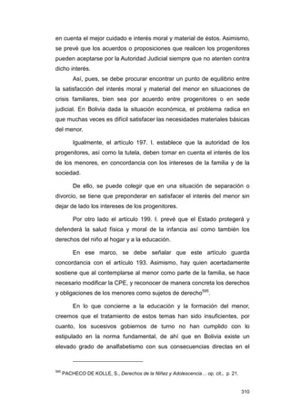 en cuenta el mejor cuidado e interés moral y material de éstos. Asimismo,
se prevé que los acuerdos o proposiciones que realicen los progenitores
pueden aceptarse por la Autoridad Judicial siempre que no atenten contra
dicho interés.
          Así, pues, se debe procurar encontrar un punto de equilibrio entre
la satisfacción del interés moral y material del menor en situaciones de
crisis familiares, bien sea por acuerdo entre progenitores o en sede
judicial. En Bolivia dada la situación económica, el problema radica en
que muchas veces es difícil satisfacer las necesidades materiales básicas
del menor.

          Igualmente, el artículo 197. I. establece que la autoridad de los
progenitores, así como la tutela, deben tomar en cuenta el interés de los
de los menores, en concordancia con los intereses de la familia y de la
sociedad.

          De ello, se puede colegir que en una situación de separación o
divorcio, se tiene que preponderar en satisfacer el interés del menor sin
dejar de lado los intereses de los progenitores.

          Por otro lado el artículo 199. I. prevé que el Estado protegerá y
defenderá la salud física y moral de la infancia así como también los
derechos del niño al hogar y a la educación.

          En ese marco, se debe señalar que este artículo guarda
concordancia con el artículo 193. Asimismo, hay quien acertadamente
sostiene que al contemplarse al menor como parte de la familia, se hace
necesario modificar la CPE, y reconocer de manera concreta los derechos
y obligaciones de los menores como sujetos de derecho595.

          En lo que concierne a la educación y la formación del menor,
creemos que el tratamiento de estos temas han sido insuficientes, por
cuanto, los sucesivos gobiernos de turno no han cumplido con lo
estipulado en la norma fundamental, de ahí que en Bolivia existe un
elevado grado de analfabetismo con sus consecuencias directas en el



595
      PACHECO DE KOLLE, S., Derechos de la Niñez y Adolescencia… op. cit., p. 21.


                                                                                    310
 