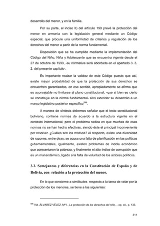 desarrollo del menor, y en la familia.

          Por su parte, el inciso II) del artículo 199 prevé la protección del
menor en armonía con la legislación general mediante un Código
especial, que procure una uniformidad de criterios y regulación de los
derechos del menor a partir de la norma fundamental.

          Disposición que se ha cumplido mediante la implementación del
Código del Niño, Niña y Adolescente que se encuentra vigente desde el
27 de octubre de 1999, -su normativa será abordada en el apartado 3. 3.
2. del presente capítulo-.

          Es importante realzar la validez de este Código puesto que así,
existe mayor probabilidad de que la protección de sus derechos se
encuentren garantizados, en ese sentido, apropiadamente se afirma que
es aconsejable no limitarse al plano constitucional, -que si bien es cierto
se constituye en la norma fundamental- sino extender su desarrollo a un
marco legislativo posterior específico596.

          A manera de síntesis debemos señalar que el texto constitucional
boliviano, contiene normas de acuerdo a la estructura vigente en el
contexto internacional, pero el problema radica en que muchas de esas
normas no se han hecho efectivas, siendo éste el principal inconveniente
por resolver. ¿Cuáles son los motivos? Al respecto, existe una diversidad
de razones, entre otras; se acusa una falta de planificación en las políticas
gubernamentales, igualmente, existen problemas de índole económico
que acrecentaron la pobreza, y finalmente el alto índice de corrupción que
es un mal endémico, ligado a la falta de voluntad de los actores políticos.


3.2. Semejanzas y diferencias en la Constitución de España y de
Bolivia, con relación a la protección del menor.

          En lo que concierne a similitudes respecto a la tarea de velar por la
protección de los menores, se tiene a las siguientes:



596
      Vid. ÁLVAREZ VÉLEZ, Mª I., La protección de los derechos del niño… op. cit., p. 133.


                                                                                       311
 
