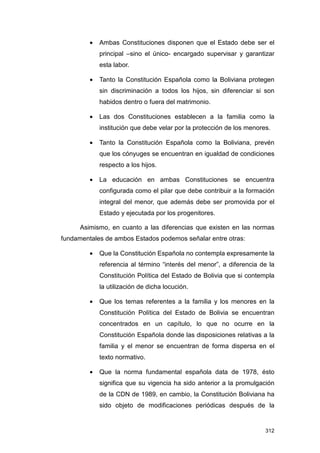 •   Ambas Constituciones disponen que el Estado debe ser el
             principal –sino el único- encargado supervisar y garantizar
             esta labor.

         •   Tanto la Constitución Española como la Boliviana protegen
             sin discriminación a todos los hijos, sin diferenciar si son
             habidos dentro o fuera del matrimonio.

         •   Las dos Constituciones establecen a la familia como la
             institución que debe velar por la protección de los menores.

         •   Tanto la Constitución Española como la Boliviana, prevén
             que los cónyuges se encuentran en igualdad de condiciones
             respecto a los hijos.

         •   La educación en ambas Constituciones se encuentra
             configurada como el pilar que debe contribuir a la formación
             integral del menor, que además debe ser promovida por el
             Estado y ejecutada por los progenitores.

      Asimismo, en cuanto a las diferencias que existen en las normas
fundamentales de ambos Estados podemos señalar entre otras:

         •   Que la Constitución Española no contempla expresamente la
             referencia al término “interés del menor”, a diferencia de la
             Constitución Política del Estado de Bolivia que si contempla
             la utilización de dicha locución.

         •   Que los temas referentes a la familia y los menores en la
             Constitución Política del Estado de Bolivia se encuentran
             concentrados en un capítulo, lo que no ocurre en la
             Constitución Española donde las disposiciones relativas a la
             familia y el menor se encuentran de forma dispersa en el
             texto normativo.

         •   Que la norma fundamental española data de 1978, ésto
             significa que su vigencia ha sido anterior a la promulgación
             de la CDN de 1989, en cambio, la Constitución Boliviana ha
             sido objeto de modificaciones periódicas después de la


                                                                       312
 