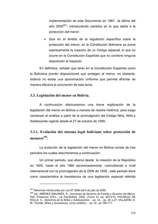 implementación de este Documento en 1967, -la última del
               año 2005597- introduciendo cambios en lo que atañe a la
               protección del menor.

           •   Que en el ámbito de la regulación específica sobre la
               protección del menor, en la Constitución Boliviana se prevé
               expresamente la creación de un Código especial, lo que no
               ocurre en la Constitución Española que no contiene ninguna
               disposición al respecto.

       En definitiva, señalar que tanto en la Constitución Española como
la Boliviana prevén disposiciones que protegen al menor, no obstante,
todavía no existe una aproximación uniforme que permita afrontar de
manera efectiva la concreción de este tema.


3.3. Legislación del menor en Bolivia.

       A continuación efectuaremos una breve exploración de la
legislación del menor en Bolivia a manera de reseña histórica, para luego
comenzar el análisis a partir de la promulgación del Código Niño, Niña y
Adolescente vigente desde el 27 de octubre de 1999.


3.3.1. Evolución del sistema legal boliviano sobre protección de
menores598.

       La evolución de la legislación del menor en Bolivia consta de tres
periodos los cuales describiremos a continuación:

       Un primer periodo, que abarca desde la creación de la República
en 1825, hasta el año 1960 aproximadamente –coincidiendo a nivel
internacional con la promulgación de la DDN de 1959-, este periodo tiene
como característica la inexistencia de una legislación especial referida


597
   Reformas introducidas por Ley Nº 3089 del 6 de julio de 2005.
598
   Vid. JIMÉNEZ SANJINÉS, R., Lecciones de Derecho de Familia y Derecho del Menor,
Edit. Presencia S.R.L., La Paz-Bolivia, 2002, (Tomo II), pp. 607-610; PACHECO DE
KOLLE, S., Derechos de la Niñez y Adolescencia… op. cit., pp. 25 a 27; VILLAZÓN, D.
M., Familia, Niñez y Sucesiones, curso sintético… op. cit., pp.169-171.


                                                                               313
 