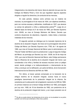 íntegramente a los derechos del menor, llama la atención de que eran los
Códigos de Materia Penal y Civil, los que regulaban algunos aspectos
dirigidos a regular los derechos y la conducta de los menores.

       En este periodo, destaca como primera Ley en materia de
menores, la promulgada el 8 de marzo de 1834, con objetivos benéficos,
pero con normas escasas y deficientes, modificada en 1937, que alcanza
su campo de aplicación a niños y adolescentes pobres599. Luego de un
dilatado lapso de tiempo el 21 de marzo de 1960, por Decreto Supremo
núm. 05436, se crea el Consejo Boliviano del Menor, Decreto que
contenía situaciones de abandono, migración, malos tratos y tenencias
indebidas de los menores.

       El segundo periodo se distingue por la marcada injerencia de la
doctrina de la situación irregular. Se inicia con la promulgación del primer
Código del Menor, por Decreto Supremo núm. 7760, de 1 de agosto de
1966, que crea el Consejo Nacional del Menor para lo administrativo y el
Tribunal Tutelar del Menor para lo jurisdiccional. Luego el segundo Código
del Menor, se promulga por Decreto Ley núm. 12538, de 30 de mayo de
1975, que crea la Dirección Nacional del Menor, este Código permanecía
bajo la influencia de la doctrina de la situación irregular del menor, que
consideraba a los niños y familias de escasos recursos como un peligro
social, dando privilegio a la institucionalización o internamiento de los
niños y concluye con la ratificación, por parte de Bolivia, de la Convención
Internacional de los Derechos del Niño de 1989.

       Por último, el tercer periodo enmarcado en la transición de la
antigua doctrina de la situación irregular, avanza hacia el nuevo
paradigma denominado de la protección integral de la infancia. Se
caracteriza por la adecuación de la legislación nacional a la CDN de 1989,
en primera instancia con el tercer Código del Menor de 1992, promulgado
por Ley núm. 1408, de 18 de diciembre de 1992, con predominio de la
doctrina de la protección integral del menor; y con mayor precisión con el



599
   De ello se puede deducir las limitaciones de la norma, en la actualidad no se podría
concebir una norma que contemple a niños ricos y pobres.


                                                                                   314
 