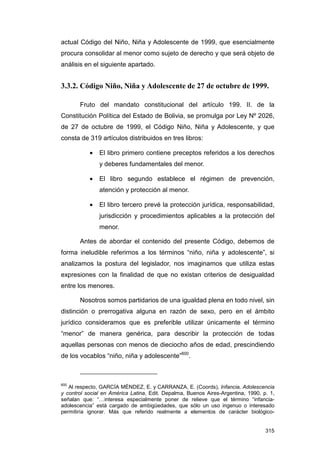 actual Código del Niño, Niña y Adolescente de 1999, que esencialmente
procura consolidar al menor como sujeto de derecho y que será objeto de
análisis en el siguiente apartado.


3.3.2. Código Niño, Niña y Adolescente de 27 de octubre de 1999.

       Fruto del mandato constitucional del artículo 199. II. de la
Constitución Política del Estado de Bolivia, se promulga por Ley Nº 2026,
de 27 de octubre de 1999, el Código Niño, Niña y Adolescente, y que
consta de 319 artículos distribuidos en tres libros:

           •   El libro primero contiene preceptos referidos a los derechos
               y deberes fundamentales del menor.

           •   El libro segundo establece el régimen de prevención,
               atención y protección al menor.

           •   El libro tercero prevé la protección jurídica, responsabilidad,
               jurisdicción y procedimientos aplicables a la protección del
               menor.

       Antes de abordar el contenido del presente Código, debemos de
forma ineludible referirnos a los términos “niño, niña y adolescente”, si
analizamos la postura del legislador, nos imaginamos que utiliza estas
expresiones con la finalidad de que no existan criterios de desigualdad
entre los menores.

       Nosotros somos partidarios de una igualdad plena en todo nivel, sin
distinción o prerrogativa alguna en razón de sexo, pero en el ámbito
jurídico consideramos que es preferible utilizar únicamente el término
“menor” de manera genérica, para describir la protección de todas
aquellas personas con menos de dieciocho años de edad, prescindiendo
de los vocablos “niño, niña y adolescente”600.



600
   Al respecto, GARCÍA MÉNDEZ, E. y CARRANZA, E. (Coords), Infancia, Adolescencia
y control social en América Latina, Edit. Depalma, Buenos Aires-Argentina, 1990, p. 1,
señalan que: “…interesa especialmente poner de relieve que el término “infancia-
adolescencia” está cargado de ambigüedades, que sólo un uso ingenuo o interesado
permitiría ignorar. Más que referido realmente a elementos de carácter biológico-


                                                                                  315
 