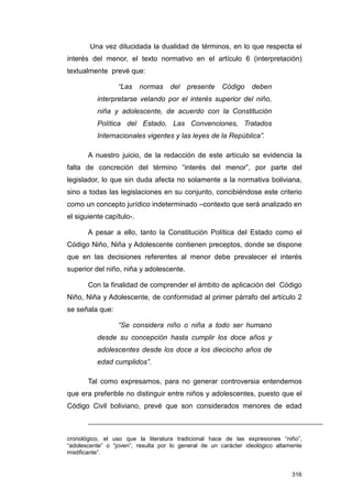 Una vez dilucidada la dualidad de términos, en lo que respecta el
interés del menor, el texto normativo en el artículo 6 (interpretación)
textualmente prevé que:

                  “Las    normas    del   presente    Código     deben
          interpretarse velando por el interés superior del niño,
          niña y adolescente, de acuerdo con la Constitución
          Política del Estado, Las Convenciones, Tratados
          Internacionales vigentes y las leyes de la República”.

       A nuestro juicio, de la redacción de este artículo se evidencia la
falta de concreción del término “interés del menor”, por parte del
legislador, lo que sin duda afecta no solamente a la normativa boliviana,
sino a todas las legislaciones en su conjunto, concibiéndose este criterio
como un concepto jurídico indeterminado –contexto que será analizado en
el siguiente capítulo-.

       A pesar a ello, tanto la Constitución Política del Estado como el
Código Niño, Niña y Adolescente contienen preceptos, donde se dispone
que en las decisiones referentes al menor debe prevalecer el interés
superior del niño, niña y adolescente.

       Con la finalidad de comprender el ámbito de aplicación del Código
Niño, Niña y Adolescente, de conformidad al primer párrafo del artículo 2
se señala que:

                  “Se considera niño o niña a todo ser humano
          desde su concepción hasta cumplir los doce años y
          adolescentes desde los doce a los dieciocho años de
          edad cumplidos”.

       Tal como expresamos, para no generar controversia entendemos
que era preferible no distinguir entre niños y adolescentes, puesto que el
Código Civil boliviano, prevé que son considerados menores de edad



cronológico, el uso que la literatura tradicional hace de las expresiones “niño”,
“adolescente” o “joven”, resulta por lo general de un carácter ideológico altamente
mistificante”.


                                                                               316
 