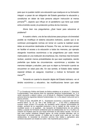 para que no puedan recibir una educación que coadyuve en su formación
integral –a pesar de ser obligación del Estado garantizar la educación y
constituirse en deber de toda persona adquirir instrucción al menos
primaria603-, aspecto que influye en el paralelismo que tiene que existir
entre el ámbito social y la protección jurídica de los menores.

        Ahora bien nos preguntamos ¿Qué hacer para solucionar el
problema?

        A nuestro criterio, una de las soluciones pasa porque a la brevedad
posible se modifique el sistema educativo boliviano, puesto que si se
continúan promulgando normas sin tomar en cuenta la realidad social,
éstas se encuentran destinadas al fracaso. Por eso, se tiene que pensar
en facilitar el acceso a la educación a todos los menores, por ejemplo
otorgando incentivos económicos a los progenitores por cada menor
matriculado en una institución de enseñanza. Así, mientras más formación
reciban, existirán menos probabilidades de que sean explotados, siendo
preferible que dadas las circunstancias –económicas y sociales- los
menores trabajen y estudien, pero que no dejen su formación cuando se
encuentren en edad para ello. En ese sentido, el Estado debe realizar
especial énfasis en asegurar, incentivar y motivar la formación del
menor604.

        Tomando en cuenta la situación álgida del Estado boliviano –en el
ámbito económico y educativo-, las modificaciones tienen que estar



603
    La Constitución Política del Estado de Bolivia establece en el artículo 7.- (Derechos
Fundamentales) Toda persona tiene los siguientes derechos fundamentales: inc. f) A
recibir educación y adquirir cultura, y en el articulo 8.- (Deberes Fundamentales) Toda
persona tiene los siguientes deberes fundamentales: inc. c) De adquirir instrucción por lo
menos primaria.
604
    Sobre el tema, SALAZAR, Mª. C., “Explotación económica y educación del niño en
América latina”, op. cit., pp. 184 a 186, señala que: “..., si los niños y adolescentes
tuviesen mayor acceso a la escuela, los resultados serian mejores oportunidades de
empleo, aumento de su capacidad productiva y de su calidad de vida, acceso a la
movilidad social y a la igualdad… (es necesario el) Establecimiento de una política
pública y popular de formación profesional para los adolescentes de 12 a 14 años y la
creación de empleos para los que hayan terminado el ciclo básico escolar. Tal vez en
este caso puedan aceptarse trabajos ligeros, de cortas jornadas laborales, que no
interrumpan el proceso escolar…A medida que la gente joven pasa por sus años
adolescentes, la necesidad de encontrar caminos más viables y apropiados para
combinar educación con empleo se vuelve más importante para su futuro”.


                                                                                      318
 