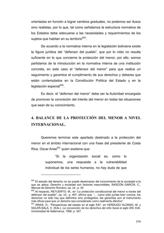 orientadas en función a lograr cambios graduales, no podemos ser ilusos
sino realistas, por lo que, tal como señalamos la estructura normativa de
los Estados debe adecuarse a las necesidades y requerimientos de los
sujetos que habitan en su territorio605.

        De acuerdo a la normativa interna en la legislación boliviana existe
la figura jurídica del “defensor del pueblo”, que por lo visto no resulta
suficiente en lo que concierne la protección del menor, por ello, somos
partidarios de la introducción en la normativa interna de una institución
concreta, en este caso el “defensor del menor” para que realice un
seguimiento y garantice el cumplimiento de sus derechos y deberes que
están contemplados en la Constitución Política del Estado y en la
legislación especial606.

        Es decir, el “defensor del menor” debe ser la Autoridad encargada
de promover la concreción del interés del menor en todas las situaciones
que sean de su conocimiento.


4. BALANCE DE LA PROTECCIÓN DEL MENOR A NIVEL
INTERNACIONAL.


        Queremos terminar este apartado destinado a la protección del
menor en el ámbito internacional con una frase del presidente de Costa
Rica, Oscar Arias607 quien sostiene que:

                   “Si    la    organización      social      es,   como     lo
           suponemos,          una   respuesta      a    la    vulnerabilidad
           individual de los seres humanos, no hay duda de que


605
    El estudio del derecho no se puede desenraizar del conocimiento de la sociedad a la
que se aplica. Derecho y sociedad son factores inescindibles. RASCÓN GARCÍA, C.,
Manual de Derecho Romano, op. cit., p. 24
606
    Al respecto, RETUERTO, M., en “La protección constitucional del menor a través del
defensor del pueblo”, op. cit., p. 407, afirma que: “... como todo jurista bien conoce, los
derechos no sólo hay que definirlos sino protegerlos; las garantías son el instrumento
más eficaz para que un derecho sea considerado como realmente efectivo”.
607
    ARIAS, O., “Perspectivas del estado en el siglo XXI”, en VERDUGO ALONSO, M. y
SOLER-SALA, V. (Eds.), La convención de los derechos del niño hacia el siglo XXI, Edit.
Universidad de Salamanca, 1996, p. 347.


                                                                                       319
 