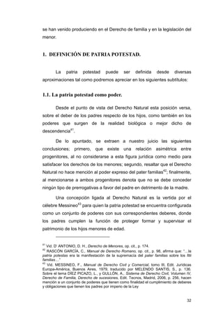 se han venido produciendo en el Derecho de familia y en la legislación del
menor.


1. DEFINICIÓN DE PATRIA POTESTAD.


       La     patria   potestad      puede      ser   definida     desde      diversas
aproximaciones tal como podremos apreciar en los siguientes subtítulos:


1.1. La patria potestad como poder.

       Desde el punto de vista del Derecho Natural esta posición versa,
sobre el deber de los padres respecto de los hijos, como también en los
poderes que surgen de la realidad biológica o mejor dicho de
descendencia41.

       De lo apuntado, se extraen a nuestro juicio las siguientes
conclusiones;     primero,     que    existe   una     relación asimétrica entre
progenitores, al no considerarse a esta figura jurídica como medio para
satisfacer los derechos de los menores; segundo, resaltar que el Derecho
Natural no hace mención al poder expreso del pater familias42; finalmente,
al mencionarse a ambos progenitores denota que no se debe conceder
ningún tipo de prerrogativas a favor del padre en detrimento de la madre.

       Una concepción ligada al Derecho Natural es la vertida por el
célebre Messineo43 para quien la patria potestad se encuentra configurada
como un conjunto de poderes con sus correspondientes deberes, donde
los padres cumplen la función de proteger formar y supervisar el
patrimonio de los hijos menores de edad.


41
   Vid. D’ ANTONIO, D. H., Derecho de Menores, op. cit., p. 174.
42
   RASCÓN GARCÍA, C., Manual de Derecho Romano, op. cit., p. 98, afirma que: “…la
patria potestas era la manifestación de la supremacía del pater familias sobre los filii
familias…”
43
   Vid. MESSINEO, F., Manual de Derecho Civil y Comercial, tomo III, Edit. Jurídicas
Europa-América, Buenos Aires, 1979, traducido por MELENDO SANTIS, S., p. 136.
Sobre el tema DÍEZ PICAZO, L., y GULLÓN, A., Sistema de Derecho Civil, Volumen IV,
Derecho de Familia, Derecho de sucesiones, Edit. Tecnos, Madrid, 2006, p. 256, hacen
mención a un conjunto de poderes que tienen como finalidad el cumplimiento de deberes
y obligaciones que tienen los padres por imperio de la Ley


                                                                                     32
 