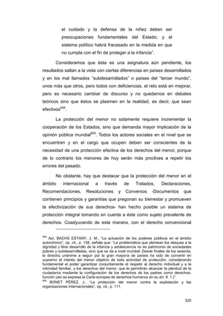 el cuidado y la defensa de la niñez deben ser
           preocupaciones fundamentales del Estado; y el
           sistema político habrá fracasado en la medida en que
           no cumpla con el fin de proteger a la infancia”.

        Consideramos que ésta es una asignatura aún pendiente, los
resultados saltan a la vista con ciertas diferencias en países desarrollados
y en los mal llamados “subdesarrollados” o países del “tercer mundo”,
unos más que otros, pero todos con deficiencias, el reto está en mejorar,
pero es necesario cambiar de discurso y no quedarnos en debates
teóricos sino que éstos se plasmen en la realidad, es decir, que sean
efectivos608.

        La protección del menor no solamente requiere incrementar la
cooperación de los Estados, sino que demanda mayor implicación de la
opinión pública mundial609. Todos los actores sociales en el nivel que se
encuentren y en el cargo que ocupen deben ser conscientes de la
necesidad de una protección efectiva de los derechos del menor, porque
de lo contrario los menores de hoy serán más proclives a repetir los
errores del pasado.

        No obstante, hay que destacar que la protección del menor en el
ámbito      internacional       a    través       de    Tratados,      Declaraciones,
Recomendaciones,          Resoluciones        y   Convenios       -Documentos        que
contienen principios y garantías que pregonan su bienestar y promueven
la efectivización de sus derechos- han hecho posible un sistema de
protección integral tomando en cuenta a éste como sujeto prevalente de
derechos. Coadyuvando de esta manera, con el derecho convencional


608
    Así, BACHS ESTANY, J. M., “La actuación de los poderes públicos en el ámbito
autonómico”, op. cit., p. 138, señala que: “La problemática que plantean los ataques a la
dignidad y libre desarrollo de la infancia y adolescencia no es patrimonio de sociedades
pobres y subdesarrolladas, sino que se da a nivel mundial. Desde finales de los sesenta,
la directriz unánime a seguir por la gran mayoría de países ha sido de convertir en
supremo el interés del menor objetivo de toda actividad de protección, considerando
fundamental el poder garantizar conjuntamente el respeto al derecho individual y a la
intimidad familiar, y los derechos del menor, que le permitirán alcanzar la plenitud de la
ciudadanía mediante la configuración de los derechos de los padres como derechos-
función (así se expresa la Carta europea de derechos humanos en su art. 8. 1.)”.
609
     BONET PÉREZ, J., “La protección del menor contra la explotación y las
organizaciones internacionales”, op. cit., p. 111.


                                                                                      320
 