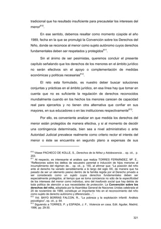 tradicional que ha resultado insuficiente para precautelar los intereses del
menor610.

       En ese sentido, debemos resaltar como momento cúspide el año
1989, fecha en la que se promulgó la Convención sobre los Derechos del
Niño, donde se reconoce al menor como sujeto autónomo cuyos derechos
fundamentales deben ser respetados y protegidos611.

       Sin el ánimo de ser pesimistas, queremos concluir el presente
capítulo señalando que los derechos de los menores en el ámbito jurídico
no serán efectivos sin el apoyo o complementación de medidas
económicas y políticas necesarias612.

       El reto esta formulado, es nuestro deber buscar soluciones
conjuntas y prácticas en el ámbito jurídico, en esa línea hay que tomar en
cuenta que no es suficiente la regulación de derechos reconocidos
mundialmente cuando en los hechos los menores carecen de capacidad
real para ejercerlos y no tienen otra alternativa que confiar en sus
mayores, en sus educadores o en las instituciones respectivamente613.

       Por ello, es conveniente analizar en que medida los derechos del
menor están protegidos de manera efectiva, y si al momento de decidir
una contingencia determinada, bien sea a nivel administrativo o ante
Autoridad Judicial prevalece realmente como criterio rector el interés del
menor o éste se encuentra en segundo plano a expensas de sus


610
    Véase PACHECO DE KOLLE, S., Derechos de la Niñez y Adolescencia… op. cit., p.
203.
611
    Al respecto, es interesante el análisis que realiza TORRES FERNÁNDEZ, Mª. E.,
“Reflexiones sobre los delitos de secuestro parental e inducción de hijos menores al
incumplimiento del régimen de… op. cit., p. 155, al afirmar que: “La posición del niño
ante el derecho ha variado sensiblemente a lo largo del siglo XX, de manera que ha
pasado de ser un elemento pasivo dentro de la familia regida por el Derecho privado a
ser considerado como un sujeto cuyos derechos fundamentales deben ser
especialmente protegidos, al tiempo que se toma conciencia no sólo de la especificidad
de los intereses del menor como individuo, sino del trasfondo social que hay detrás de
toda política de atención a sus necesidades de protección. La Convención sobre los
derechos del niño, adoptada por la Asamblea General de Naciones Unidas celebrada el
20 de noviembre de 1989, constituye un importante hito en el reconocimiento del niño
como sujeto de derecho autónomo y diferenciado…”.
612
    Vid. BAYO BORRAS FALCON, R., “La pobreza y la explotación infantil. Análisis
psicológico”, op. cit., p. 64.
613
    Siguiendo a TORRES, P. y ESPADA, J. F., Violencia en casa, Edit. Aguilar, Madrid,
1996, pp. 29-30.


                                                                                  321
 
