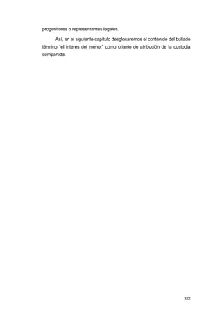 progenitores o representantes legales.

      Así, en el siguiente capítulo desglosaremos el contenido del bullado
término “el interés del menor” como criterio de atribución de la custodia
compartida.




                                                                      322
 