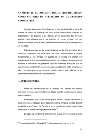 CAPÍTULO IV. EL CONCEPTO DEL INTERES DEL MENOR
COMO CRITERIO DE ATRIBUCIÓN DE LA CUSTODIA
COMPARTIDA


          Una vez examinado el contexto en el que se desarrolla el tema del
interés del menor de forma global, tanto a nivel internacional como en las
legislaciones de España y de Bolivia, en el desarrollo del presente
capítulo nos abocaremos a su estudio de forma puntual con sus
correspondientes implicaciones y connotaciones en lo que atañe la guarda
de los hijos.

          Estimamos que, en la implementación de la figura jurídica de la
custodia compartida en situaciones de crisis matrimoniales el criterio
fundamental a ser tomado en cuenta es el interés del menor, por
consiguiente, merece un análisis exhaustivo, sin embargo, encontraremos
durante el desarrollo del presente capítulo diferentes enfoques que no
coadyuvan a determinar en que consiste exactamente este término, por
ello, nos centraremos en esbozar nuestro criterio con relación a las
aproximaciones que existen sobre el tema.


1. ANTECEDENTES.


          Antes de introducirnos en el análisis del “interés del menor”
debemos recordar aproximadamente desde cuando se comienza a utilizar
esta expresión.

          Al respecto, hay quien afirma que el término “interés del menor” o
favor minoris es utilizado periódicamente como principio jurídico general
en el Derecho Privado de España y en el mundo occidental desde hace
veinticinco o treinta años aproximadamente614.

          Es decir, es un término relativamente nuevo en el espectro jurídico,



614
      Siguiendo a RIVERO HERNÁNDEZ, F., El interés del menor, op. cit., p. 23.


                                                                                 323
 