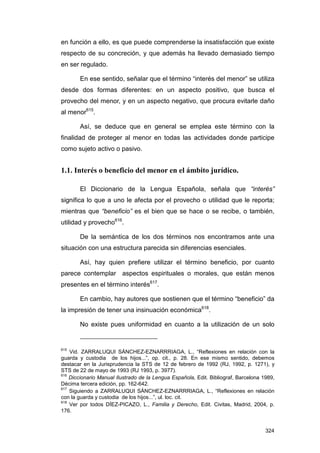 en función a ello, es que puede comprenderse la insatisfacción que existe
respecto de su concreción, y que además ha llevado demasiado tiempo
en ser regulado.

       En ese sentido, señalar que el término “interés del menor” se utiliza
desde dos formas diferentes: en un aspecto positivo, que busca el
provecho del menor, y en un aspecto negativo, que procura evitarle daño
al menor615.

       Así, se deduce que en general se emplea este término con la
finalidad de proteger al menor en todas las actividades donde participe
como sujeto activo o pasivo.


1.1. Interés o beneficio del menor en el ámbito jurídico.

       El Diccionario de la Lengua Española, señala que “interés”
significa lo que a uno le afecta por el provecho o utilidad que le reporta;
mientras que “beneficio” es el bien que se hace o se recibe, o también,
utilidad y provecho616.

       De la semántica de los dos términos nos encontramos ante una
situación con una estructura parecida sin diferencias esenciales.

       Así, hay quien prefiere utilizar el término beneficio, por cuanto
parece contemplar aspectos espirituales o morales, que están menos
presentes en el término interés617.

       En cambio, hay autores que sostienen que el término “beneficio” da
la impresión de tener una insinuación económica618.

       No existe pues uniformidad en cuanto a la utilización de un solo


615
    Vid. ZARRALUQUI SÁNCHEZ-EZNARRRIAGA, L., “Reflexiones en relación con la
guarda y custodia de los hijos...”, op. cit., p. 28. En ese mismo sentido, debemos
destacar en la Jurisprudencia la STS de 12 de febrero de 1992 (RJ, 1992, p. 1271), y
STS de 22 de mayo de 1993 (RJ 1993, p. 3977).
616
    Diccionario Manual Ilustrado de la Lengua Española, Edit. Bibliograf, Barcelona 1989,
Décima tercera edición, pp. 162-642.
617
    Siguiendo a ZARRALUQUI SÁNCHEZ-EZNARRRIAGA, L., “Reflexiones en relación
con la guarda y custodia de los hijos...”, ul. loc. cit.
618
    Ver por todos DÍEZ-PICAZO, L., Familia y Derecho, Edit. Civitas, Madrid, 2004, p.
176.


                                                                                     324
 