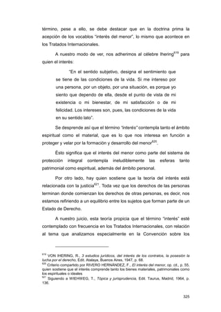 término, pese a ello, se debe destacar que en la doctrina prima la
acepción de los vocablos “interés del menor”, lo mismo que acontece en
los Tratados Internacionales.

       A nuestro modo de ver, nos adherimos al célebre Ihering619 para
quien el interés:

                “En el sentido subjetivo, designa el sentimiento que
        se tiene de las condiciones de la vida. Si me intereso por
        una persona, por un objeto, por una situación, es porque yo
        siento que dependo de ella, desde el punto de vista de mi
        existencia o mi bienestar, de mi satisfacción o de mi
        felicidad. Los intereses son, pues, las condiciones de la vida
        en su sentido lato”.

       Se desprende así que el término “interés” contempla tanto el ámbito
espiritual como el material, que es lo que nos interesa en función a
proteger y velar por la formación y desarrollo del menor620.

       Ésto significa que el interés del menor como parte del sistema de
protección     integral   contempla       ineludiblemente      las    esferas     tanto
patrimonial como espiritual, además del ámbito personal.

       Por otro lado, hay quien sostiene que la teoría del interés está
relacionada con la justicia621. Toda vez que los derechos de las personas
terminan donde comienzan los derechos de otras personas, es decir, nos
estamos refiriendo a un equilibrio entre los sujetos que forman parte de un
Estado de Derecho.

       A nuestro juicio, esta teoría propicia que el término “interés” esté
contemplado con frecuencia en los Tratados Internacionales, con relación
al tema que analizamos especialmente en la Convención sobre los



619
    VON IHERING, R., 3 estudios jurídicos, del interés de los contratos, la posesión la
lucha por el derecho, Edit. Atalaya, Buenos Aires, 1947, p. 68.
620
    Criterio compartido por RIVERO HERNÁNDEZ, F., El interés del menor, op. cit., p. 55,
quien sostiene que el interés comprende tanto los bienes materiales, patrimoniales como
los espirituales o ideales
621
    Siguiendo a WIEHWEG, T., Tópica y jurisprudencia, Edit. Taurus, Madrid, 1964, p.
136.


                                                                                    325
 
