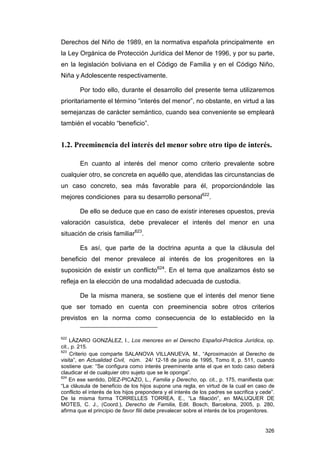 Derechos del Niño de 1989, en la normativa española principalmente en
la Ley Orgánica de Protección Jurídica del Menor de 1996, y por su parte,
en la legislación boliviana en el Código de Familia y en el Código Niño,
Niña y Adolescente respectivamente.

        Por todo ello, durante el desarrollo del presente tema utilizaremos
prioritariamente el término “interés del menor”, no obstante, en virtud a las
semejanzas de carácter semántico, cuando sea conveniente se empleará
también el vocablo “beneficio”.


1.2. Preeminencia del interés del menor sobre otro tipo de interés.

        En cuanto al interés del menor como criterio prevalente sobre
cualquier otro, se concreta en aquéllo que, atendidas las circunstancias de
un caso concreto, sea más favorable para él, proporcionándole las
mejores condiciones para su desarrollo personal622.

        De ello se deduce que en caso de existir intereses opuestos, previa
valoración casuística, debe prevalecer el interés del menor en una
situación de crisis familiar623.

        Es así, que parte de la doctrina apunta a que la cláusula del
beneficio del menor prevalece al interés de los progenitores en la
suposición de existir un conflicto624. En el tema que analizamos ésto se
refleja en la elección de una modalidad adecuada de custodia.

        De la misma manera, se sostiene que el interés del menor tiene
que ser tomado en cuenta con preeminencia sobre otros criterios
previstos en la norma como consecuencia de lo establecido en la


622
     LÁZARO GONZÁLEZ, I., Los menores en el Derecho Español-Práctica Jurídica, op.
cit., p. 215.
623
     Criterio que comparte SALANOVA VILLANUEVA, M., “Aproximación al Derecho de
visita”, en Actualidad Civil, núm. 24/ 12-18 de junio de 1995, Tomo II, p. 511, cuando
sostiene que: “Se configura como interés preeminente ante el que en todo caso deberá
claudicar el de cualquier otro sujeto que se le oponga”.
624
     En ese sentido, DÍEZ-PICAZO, L., Familia y Derecho, op. cit., p. 175, manifiesta que:
“La cláusula de beneficio de los hijos supone una regla, en virtud de la cual en caso de
conflicto el interés de los hijos prepondera y el interés de los padres se sacrifica y cede”.
De la misma forma TORRELLES TORREA, E., “La filiación”, en MALUQUER DE
MOTES, C. J., (Coord.), Derecho de Familia, Edit. Bosch, Barcelona, 2005, p. 280,
afirma que el principio de favor filii debe prevalecer sobre el interés de los progenitores.


                                                                                         326
 