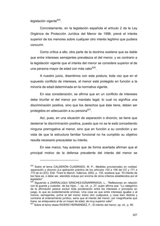 legislación vigente625.

        Concretamente, en la legislación española el artículo 2 de la Ley
Orgánica de Protección Jurídica del Menor de 1996, prevé el interés
superior de los menores sobre cualquier otro interés legítimo que pudiera
concurrir.

        Como crítica a ello, otra parte de la doctrina sostiene que es dable
que entre intereses semejantes prevalezca el del menor, y es contrario a
la legislación vigente que el interés del menor se considere superior al de
una persona mayor de edad con más valor626.

        A nuestro juicio, disentimos con esta postura, toda vez que en el
supuesto conflicto de intereses, el menor está protegido en función a la
minoría de edad determinada en la normativa vigente.

        En esa consideración, se afirma que en un conflicto de intereses
debe triunfar el del menor por mandato legal, lo cual no significa una
discriminación positiva, sino que los derechos que éste tiene, deben ser
protegidos en adecuación a su persona627.

        Así, pues, en una situación de separación o divorcio, se tiene que
desterrar la discriminación positiva, puesto que no se le está concediendo
ninguna prerrogativa al menor, sino que en función a su condición y en
vista de que la estructura familiar funcional no ha cumplido su objetivo
resulta necesario precautelar su interés.

        En ese marco, hay autores que de forma acertada afirman que el
principal motivo de la defensa prevalente del interés del menor se


625
    Sobre el tema CALDERÓN CUADRADO, M. P., Medidas provisionales en nulidad,
separación y divorcio (La aplicación práctica de los artículos 102 a 106 del CC y 771 a
773 de la LEC), Edit. Tirant lo blanch, Valencia, 2002, p. 135, sostiene que: “El interés de
los hijos es, o debe ser, atendido incluso por encima de otros criterios establecidos por el
legislador”.
626
    Siguiendo a ZARRALUQUI SÁNCHEZ-EZNARRRIAGA, L., “Reflexiones en relación
con la guarda y custodia de los hijos...”, op. cit., p. 27, quien afirma que: “Lo categórico
de la afirmación parece excluir toda ponderación entre los intereses o principios en
juego, lo que es evidentemente erróneo. Una cosa es que entre intereses iguales o al
menos, semejantes, prime el del menor sobre otro cualquiera, y cosa bien distinta y
contraria al ordenamiento jurídico, sería que el interés del menor, por insignificante que
fuera, se antepusiera al de un mayor de edad, de muy superior valor”.
627
    Sobre el tema véase RIVERO HERNÁNDEZ, F., El interés del menor, op. cit., p. 90.


                                                                                        327
 