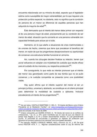 encuentra relacionada con su minoría de edad, aspecto que el legislador
estima como susceptible de mayor vulnerabilidad, por lo que requiere una
protección jurídica especial, no obstante, ésto no significa que la condición
de persona de un menor se diferencie de aquellas personas que han
adquirido la mayoría de edad628.

          Ésto demuestra que el interés del menor debe primar con respecto
al de una persona mayor de edad, precisamente por su condición de ser
menor de edad, situación que le convierte en una persona vulnerable con
capacidad limitada para actuar por si sola.

          Asimismo, en lo que atañe a situaciones de crisis matrimoniales o
de uniones de hecho, creemos que tiene que prevalecer el beneficio del
menor, en razón de que los progenitores desaprovecharon su oportunidad
de conservar una estructura familiar funcional en armonía.

          Así, cuando los cónyuges deciden finalizar su relación, tienen que
aunar esfuerzos en adoptar una modalidad de custodia que resulte eficaz
para el cuidado de los menores y su respectiva protección629.

          Por consiguiente, lo que resta es intentar promover que el interés
del menor sea garantizado como parte de esa familia que no se pudo
conservar, y la custodia compartida se presenta como una posibilidad
viable.

          Hay quien afirma que el interés superior del menor al ser un
principio jurídico, universal y abstracto, se constituye en el criterio principal
para determinar la modalidad de custodia a aplicarse. Inclusive
prevaleciendo al interés de los progenitores630.



628
    Ver por todos, CASTILLO MARTÍNEZ, C. DEL C., “El Interés del Menor como Criterio
Prevalente en la Mediación Familiar”, en www.monografias.com/trabajos30/menores-
criterio-prevalente-mediacion-familiar/menores-criterio-prevalente-mediaciofamiliar.shtml,
fecha de consulta, 6 de marzo de 2006.
629
    Criterio compartido por DURÁN AYAGO, A., “El interés del menor en el conflicto de
civilizaciones...” op. cit., p. 315, quien manifiesta que en caso de que una relación de
pareja haya llegado a su fin y existan descendientes directos –lo cual generalmente
ocurre-, lo primordial se circunscribe a garantizar un régimen de protección que
favorezca en primera instancia a los menores como principales afectados.
630
    Por ejemplo, PAGÉS I CRIVILLÉ, MIREIA, Hijos y Divorcio, op. cit., p. 85. De igual
forma PASTOR VITA, F. J., “Algunas consideraciones sobre la Ley de reforma del


                                                                                      328
 