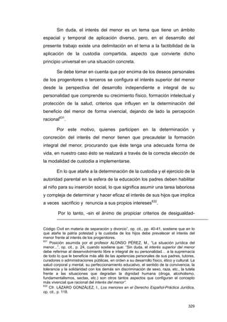 Sin duda, el interés del menor es un tema que tiene un ámbito
espacial y temporal de aplicación diverso, pero, en el desarrollo del
presente trabajo existe una delimitación en el tema a la factibilidad de la
aplicación de la custodia compartida, aspecto que convierte dicho
principio universal en una situación concreta.

        Se debe tomar en cuenta que por encima de los deseos personales
de los progenitores o terceros se configura el interés superior del menor
desde la perspectiva del desarrollo independiente e integral de su
personalidad que comprende su crecimiento físico, formación intelectual y
protección de la salud, criterios que influyen en la determinación del
beneficio del menor de forma vivencial, dejando de lado la percepción
racional631.

        Por este motivo, quienes participen en la determinación y
concreción del interés del menor tienen que precautelar la formación
integral del menor, procurando que éste tenga una adecuada forma de
vida, en nuestro caso ésto se realizará a través de la correcta elección de
la modalidad de custodia a implementarse.

        En lo que atañe a la determinación de la custodia y el ejercicio de la
autoridad parental en la esfera de la educación los padres deben habilitar
al niño para su inserción social, lo que significa asumir una tarea laboriosa
y compleja de determinar y hacer eficaz el interés de sus hijos que implica
a veces sacrificio y renuncia a sus propios intereses632.

        Por lo tanto, -sin el ánimo de propiciar criterios de desigualdad-


Código Civil en materia de separación y divorcio”, op. cit., pp. 40-41, sostiene que en lo
que atañe la patria potestad y la custodia de los hijos debe prevalecer el interés del
menor frente al interés de los progenitores.
631
    Posición asumida por el profesor ALONSO PÉREZ, M., “La situación jurídica del
menor...”, op. cit., p. 24, cuando sostiene que: “Sin duda, el interés superior del menor
debe referirse al desenvolvimiento libre e integral de su personalidad… a la supremacía
de todo lo que le beneficie más allá de las apetencias personales de sus padres, tutores,
curadores o administraciones públicas, en orden a su desarrollo físico, ético y cultural. La
salud corporal y mental, su perfeccionamiento educativo, el sentido de la convivencia, la
tolerancia y la solidaridad con los demás sin discriminación de sexo, raza, etc., la tutela
frente a las situaciones que degradan la dignidad humana (droga, alcoholismo,
fundamentalismos, sectas, etc.) son otros tantos aspectos que configuran el concepto
más vivencial que racional del interés del menor”.
632
    Cfr. LÁZARO GONZÁLEZ, I., Los menores en el Derecho Español-Práctica Jurídica,
op. cit., p. 118.


                                                                                        329
 